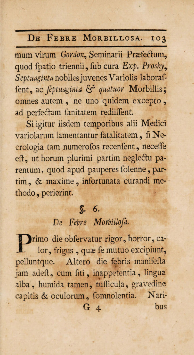 mum virum Gordon, Seminarii Praefedtum, quod fpatio triennii, fub cura Exp. Prosky, Septuaginta nobiles juvenes V ariolis laboraf- fent, ac Jeptuaginta cjr quatuor Morbillis; omnes autem , ne uno quidem excepto , ad perfectam fanitatem rediiflent. Si igitur iisdem temporibus alii Medici variolarum lamentantur fatalitatem, fi Ne- crologia tam numerofos recenfent, necelTe eft, ut horum plurimi partim negledtu pa¬ rentum, quod apud pauperes folenne, par¬ tim, & maxime, infortunata curandi me¬ thodo , perierint. - $• 6- De Febre Mofbillofi. rimo die obfervatur rigor, horror, ca^ i lor, frigus , quae fe mutuo excipiunt, pelluntque. Altero die febris manifefta jam adelt, cum fiti, inappetentia, lingua alba, humida tamen, tuificula, gravedine capitis & oculorum, fomnolentia. Nari- G 4 bus