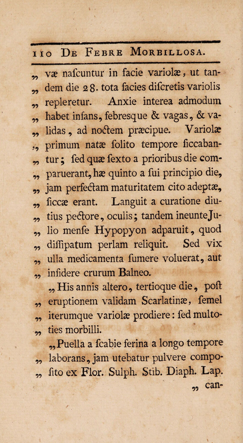 „ vae nafcuntur in facie variolae, ut tan- „ dem die 2 8- tota facies difcretis variolis „ repleretur. Anxie interea admodum „ habet infans, febresque & vagas, & va- „ lidas, ad nodtem praecipue. Variolae ,, primum natae folito tempore ficcaban- „ tur; fed quae fexto a prioribus die com- „ paruerant, hae quinto a fui principio die, „ jam perfectam maturitatem cito adeptae, „ ficcae erant. Languit a curatione diu- „ tius pedtore, oculis; tandem ineunteju- ,, lio menfe Hypopyon adparuit, quod „ diffipatum perlam reliquit. Sed vix „ ulla medicamenta fumere voluerat, aut ,, infidere crurum Balneo. ,, His annis altero, tertioque die, poft ,, eruptionem validam Scarlatinae, femel ,, iterumque variolae prodiere: fed multo- „ ties morbilli. „ Puella a fcabie ferina a longo tempore ,, laborans, jam utebatur pulvere compo- ,, fito ex Flor. Sulph. Stib. Diaph. Lap.