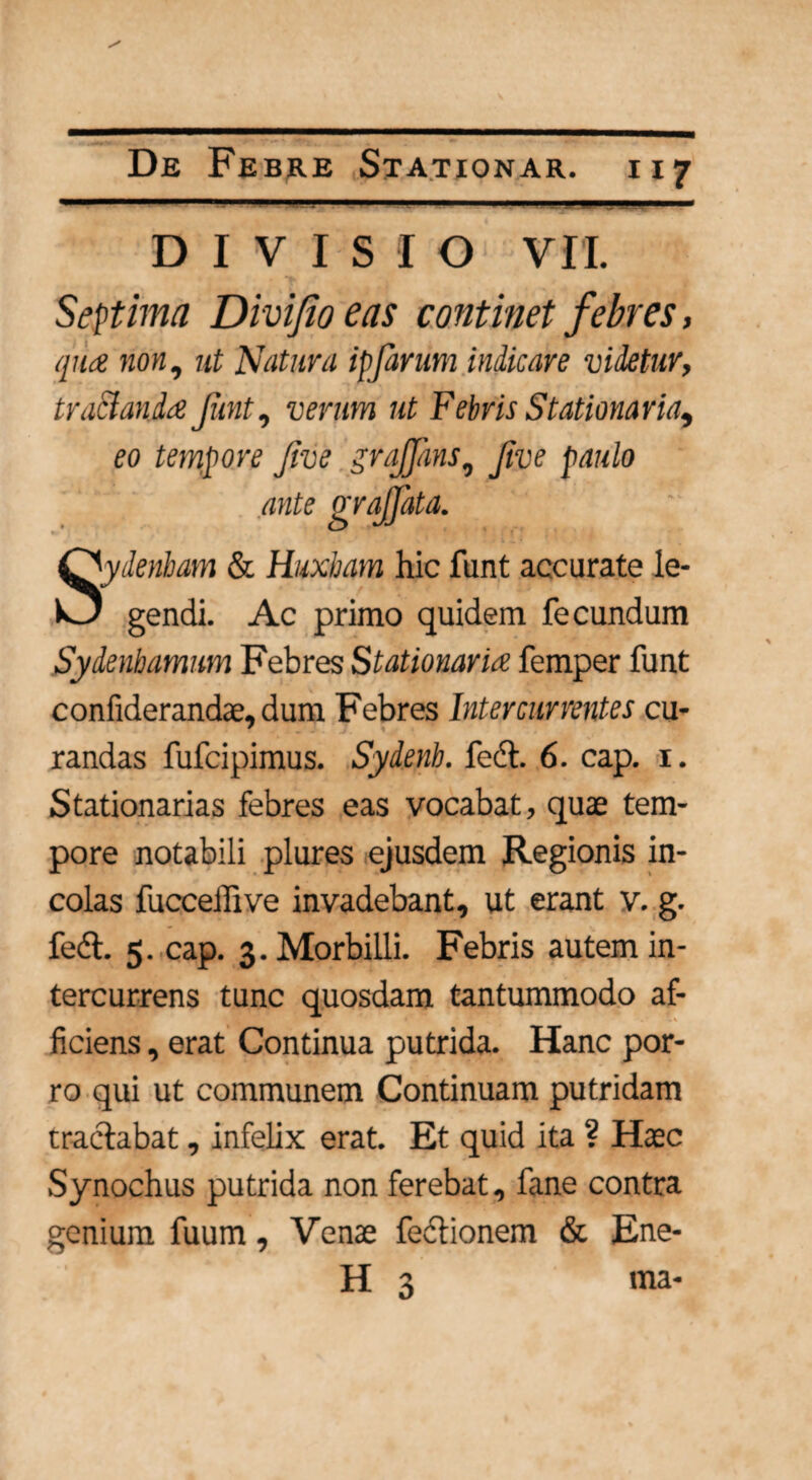 ■ I '■■■■ .1 . I II .. DIVISIO VII. Septima Divi/io eas continet febres, qua non, ut Natura ipfarum indicare videtur, tractanda Jimt, verum ut Febris Stationaria, eo tempore Jive grqffans, Jive paulo ante grajfata. Sydenham & Huxbam hic funt accurate le- 1 gendi. Ac primo quidem fecundum Sydenbamum Febres Stationaria, femper funt confiderandae, dum Febres Intercurrentes cu- randas fufcipimus. Sydenb. feci. 6. cap. 1. Stationarias febres eas vocabat, quae tem¬ pore notabili plures ejusdem Regionis in¬ colas fucceffive invadebant, ut erant v. g. fedl. 5. cap. 3. Morbilli. Febris autem in¬ tercurrens tunc quosdam tantummodo af- fidens, erat Continua putrida. Hanc por¬ ro qui ut communem Continuam putridam tractabat, infelix erat. Et quid ita ? Haec Synochus putrida non ferebat, fane contra genium fuum, Venae feclionem & Ene- H 3 ma-