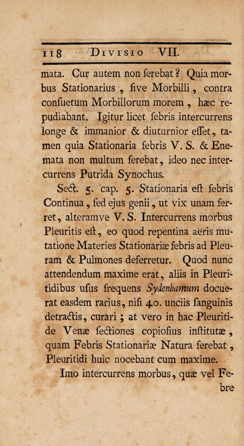 mata. Cur autem non ferebat ? Quia mor¬ bus Stationarius , five Morbilli, contra confuetum Morbillorum inorem , haec re¬ pudiabant. Igitur licet febris intercurrens longe & immanior & diuturnior elfet, ta¬ men quia Stationaria febris V. S. & Ene- mata non multum ferebat, ideo nec inter¬ currens Putrida Synochus. Sedi. 5. cap. 5. Stationaria eft febris Continua, fed ejus genii, ut vix unam fer¬ ret , alteramve V. S. Intercurrens morbus Pleuritis eft, eo quod repentina aeris mu¬ tatione Materies Stationariae febris ad Pleu¬ ram & Pulmones deferretur. Quod nunc attendendum maxime erat, aliis in Pleuri- tidibus ufus frequens Sydenhamum docue¬ rat easdem rarius, nifi 40. unciis fanguinis detradlis, curari; at vero in hac Pleuriti- de Venae fedtiones copiofius inftitutae , quam Febris Stationariae Natura ferebat , Pleuritidi huic nocebant cum maxime. Imo intercurrens morbus, quae vel Fe¬ bre