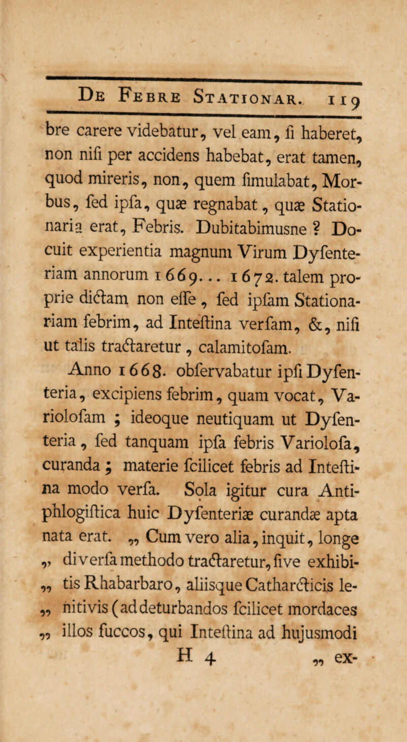 bre carere videbatur, vel eam, fi haberet, non nifi per accidens habebat, erat tamen, quod mireris, non, quem fimulabat. Mor¬ bus, fed ipfa, quae regnabat, quae Statio¬ naria erat. Febris. Dubitabimusne ? Do¬ cuit experientia magnum Virum Dyfente- riam annorum 1669... 1672. talem pro¬ prie didtam non effe , fed ipfam Stationa¬ riam febrim, ad Inteflina verfam, &, nifi ut talis tradlaretur, calamitofam. Anno 16 6 8- obfervabatur ipfi Dyfen- teria, excipiens febrim, quam vocat, Va- riolofam ; ideoque neutiquam ut Dyfen- teria , fed tanquam ipfa febris Variolofa, curanda ; materie fcilicet febris ad Intefli¬ na modo verfa. Sola igitur cura Anti- phlogiftica huic Dyfenteriae curandae apta nata erat. „ Cum vero alia, inquit, longe ,, di verfa methodo tradlaretur, five exhibi- „ tis Rhabarbaro, aliisque Catharelicis le- „ nitivis ( ad deturbandos fcilicet mordaces „ illos fuccos, qui Inteflina ad hujusmodi