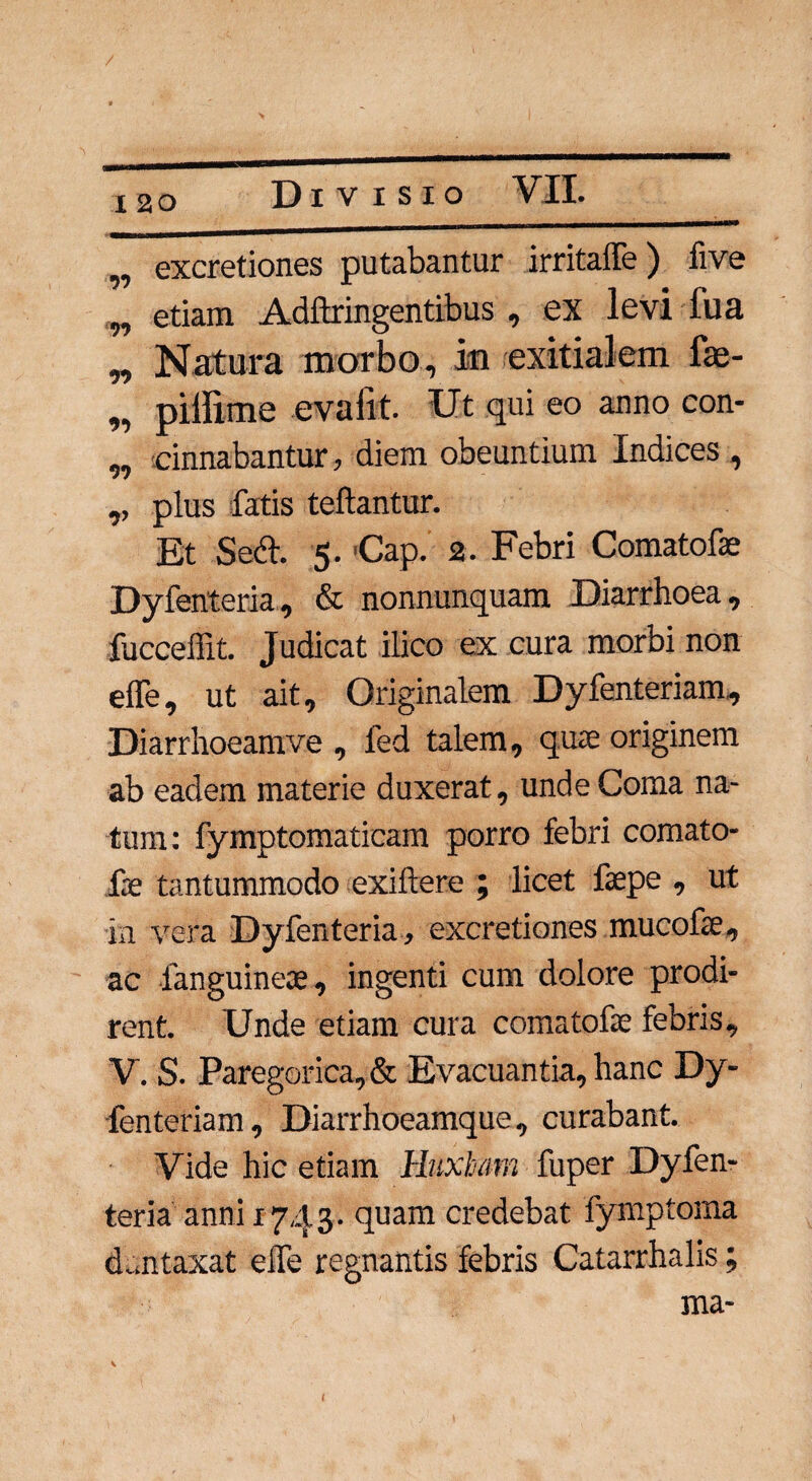 „ excretiones putabantur irritalle) five w etiam Adftringentibus , ex levi fua „ Natura morbo, ia exitialem fae- „ pillime evalit. Ut qui eo anno con- „ cinnabantur, diem obeuntium Indices , ,, plus fatis teftantur. Et Setf. 5. €ap. 2. Febri Comatofse Dyfenteria, & nonnunquam. Diarrhoea, fucceffit. Judicat ilico ex cura morbi non efle, ut ait. Originalem Dyfenteriam, Diarrhoeamve , fed talem, quse originem ab eadem materie duxerat, unde Coma na¬ tum: fymptomaticam porro febri comato- iie tantummodo exiftere ; licet faepe , ut in vera Dyfenteria, excretiones mucofse, ac fanguinese, ingenti cum dolore prodi¬ rent. Unde etiam cura comatofse febris, V. S. Paregorica,& Evacuantia, hanc Dy¬ fenteriam, Diarrhoeamque, curabant. Vide hic etiam Hnxham fuper Dyfen¬ teria anni 1743. quam credebat fymptorna duntaxat elfe regnantis febris Catarrhalis; ma- t