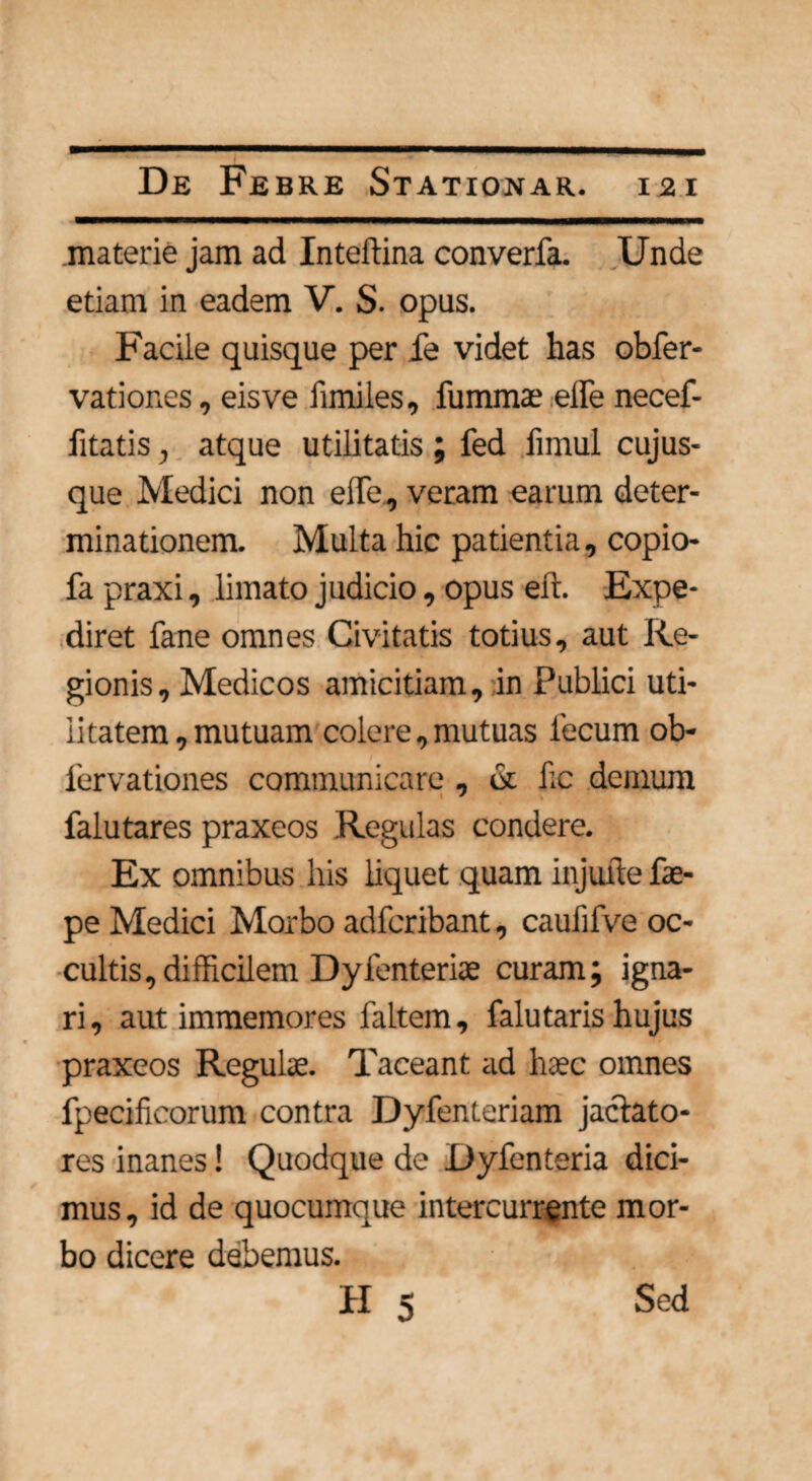 materie jam ad Inteftina converfa. Unde etiam in eadem V. S. opus. Facile quisque per fe videt has obfer- vationes, eisve fimiles, fummae effe necef- fitatis, atque utilitatis ; fed fimul cujus- que Medici non effe, veram earum deter¬ minationem. Multa hic patientia, copio- fa praxi, limato judicio, opus eft. Expe¬ diret fane omnes Civitatis totius, aut Re¬ gionis, Medicos amicitiam, in Publici uti¬ litatem, mutuam colere, mutuas fecum ob- fervationes communicare , & fic demum falutares praxeos Regulas condere. Ex omnibus his liquet quam injufte fe- pe Medici Morbo adfcribant, caulifve oc¬ cultis, difficilem Dyfenteriae curam; igna¬ ri , aut immemores faltem, falutaris hujus praxeos Regulae. Taceant ad haec omnes fpeeificorum contra Dyfenteriam jactato¬ res inanes! Quodque de Dyfenteria dici¬ mus, id de quocumque intercurrente mor¬ bo dicere debemus.