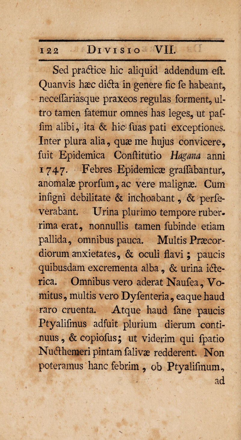 Sed pra&ice hic aliquid addendum eft. Quanvis haec didta in genere fic fe habeant, neceflariasque praxeos regulas forment, ul¬ tro tamen fatemur omnes has leges, ut paf- fim alibi, ita & hic fu as pati exceptiones. Inter plura alia, quae me hujus convicere, fuit Epidemica Conftitutio Hagana anni 1747. Febres Epidemicae gralfabantur, anomalae prorfum, ac vere malignae. Cum infigni debilitate & inchoabant, & perfe- verabant. Urina plurimo tempore ruber¬ rima erat, nonnullis tamen fubinde etiam pallida, omnibus pauca. Multis Praecor¬ diorum anxietates, & oculi flavi; paucis quibusdam excrementa alba , & urina idte- rica. Omnibus vero aderat Naufea, Vo¬ mitus, multis vero Dyfenteria, eaque haud raro cruenta. Atque haud fane paucis Ptyalifmus adfuit plurium dierum conti¬ nuus , & copiofus; ut viderim qui fpatio Nudthemeri pintam falivae redderent. Non poteramus hanc febrim , ob Ptyalifmum, • ad