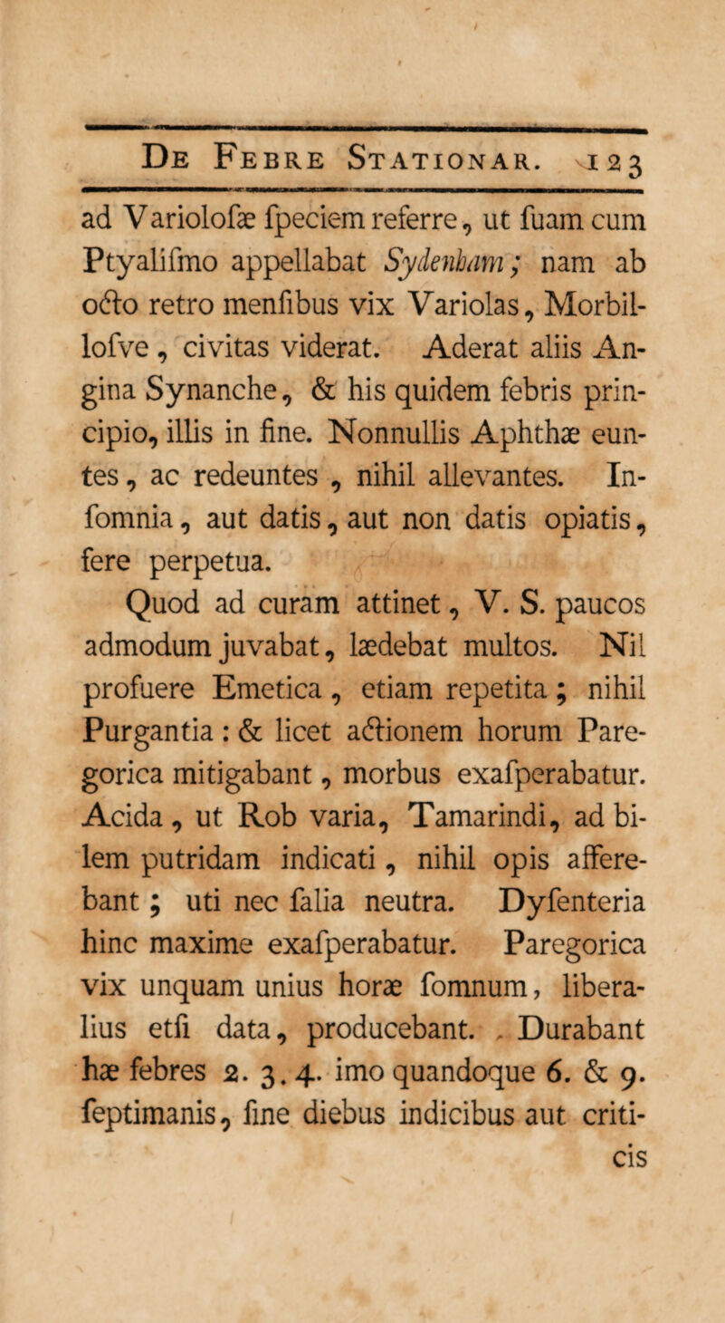 / De Febre Stationar. V123 ad Variolofae fpeciem referre, ut luam cum Ptyalifmo appellabat Sydenbam; nam ab odto retro menfibus vix Variolas, Morbil- lofve, civitas viderat. Aderat aliis An¬ gina Synanche, & his quidem febris prin¬ cipio, illis in fine. Nonnullis Aphthae eun¬ tes , ac redeuntes , nihil allevantes. In- fomnia, aut datis, aut non datis opiatis, fere perpetua. Quod ad curam attinet, V. S. paucos admodum juvabat, laedebat multos. Nil profuere Emetica , etiam repetita ; nihil Purgantia : & licet atffionem horum Pare- gorica mitigabant, morbus exafperabatur. Acida, ut Rob varia, Tamarindi, ad bi¬ lem putridam indicati, nihil opis affere¬ bant ; uti nec falia neutra. Dyfenteria hinc maxime exafperabatur. Paregorica vix unquam unius horae fomnum, libera¬ lius etfi data, producebant. , Durabant hae febres 2. 3.4. imo quandoque 6. & 9. feptimanis, fine diebus indicibus aut criti¬ cis