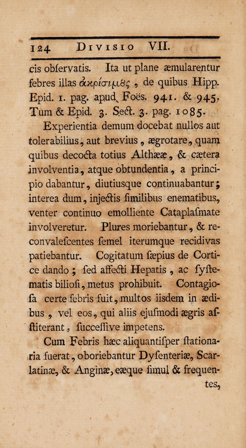 cis obfervatis. Ita ut plane aemularentur febres illas axpt<ri[x8g , de quibus Hipp. Epid. i. pag. apudxFoes. 941. & 945. Tum&Epid. 3. Sed. 3. pag. 1085. Experientia demum docebat nullos aut tolerabilius, aut brevius, aegrotare, quam quibus decoda totius Althaeae, & caetera involventia, atque obtundentia, a princi¬ pio dabantur, diutiusque continuabantur; interea dum, injedis fimilibus enematibus, venter continuo emolliente Cataplafmate involveretur. Plures moriebantur , & re- convalefcentes femel iterumque recidivas patiebantur. Cogitatum faepius de Corti¬ ce dando ; fed affedi Hepatis , ac fyfte- matis biliofi, metus prohibuit. Contagio- fa certe febris fuit, multos iisdem in aedi¬ bus , vel eos, qui aliis ejufmodi aegris af- ftiterant, fucceffive impetens. Cum Febris haec aliquantifper ilationa- ria fuerat, oboriebantur Dyfenteriae, Scar¬ latinae, & Anginae, eaeque limul & frequen¬ tes.