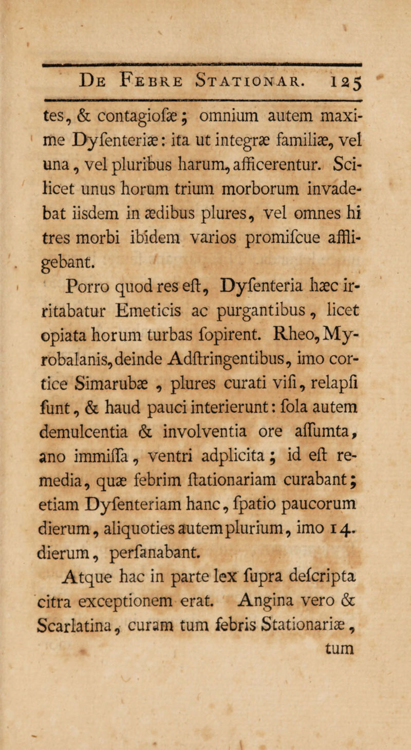 tes, & contagiofae; omnium autem maxi¬ me Dyfenteriae: ita ut integrae familiae, vel una, vel pluribus harum, afficerentur. Sci¬ licet unus horum trium morborum invade¬ bat iisdem in aedibus plures, vel omnes hi tres morbi ibidem varios promifcue affli- • Porro quod res eft, Dyfenteria haec ir¬ ritabatur Emeticis ac purgantibus, licet opiata horum turbas fopirent. Rheo,My- robalanis, deinde Adffringentibus, imo cor¬ tice Simarubae , plures curati vifi, relapfi funt, & haud pauci interierunt: fola autem demulcentia & involventia ore affumta, ano immilla, ventri adplicita; id eft re¬ media, quae febrim ftationariam curabant; etiam Dyfenteriam hanc, fpatio paucorum dierum, aliquoties autem plurium, imo 14. dierum, perfanabant. Atque hac in parte lex fupra defcripta citra exceptionem erat. Angina vero & Scarlatina, curam tum febris Stationariae, tum