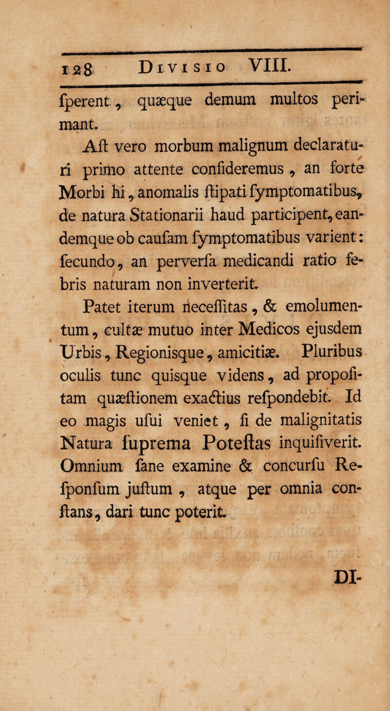 fperent, quaeque demum multos peri¬ mant. Alt vero morbum malignum declaratu¬ ri primo attente confideremus, an forte Morbi hi, anomalis ltipati fymptomatibus, de natura Stationarii haud participent, ean- demque ob caufam fymptomatibus varient: fecundo, an perverfa medicandi ratio fe¬ bris naturam non inverterit. Patet iterum rieceffitas , & emolumen¬ tum, cultae mutuo inter Medicos ejusdem Urbis, Regionisque, amicitiae. Pluribus oculis tunc quisque videns, ad propofi- tam quaeftionem exadlius refpondebit. Id eo magis ufui veniet, fi de malignitatis Natura fuprema Poteftas inquifiverit. Omnium fane examine & concurfu Re- fponfum juflum , atque per omnia con¬ flans , dari tunc poterit. DI-