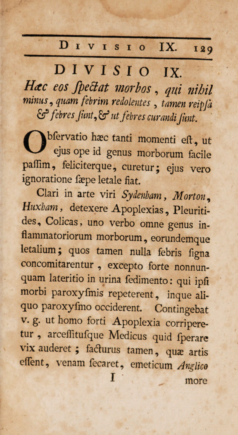 D I V I 5 I O IX. Hac eos fpectat morbos, qui nihil minus, quam febrim redolentes , tamen reipla &1 febres jient, ut febres curandiJient. ' Obfervatio haec tanti momenti eft, ut ejus ope id genus morborum facile paflim, feliciterque, curetur; ejus vero ignoratione faepe letale fiat. Clari in arte viri Sydenbam, Morton, Huxbam, detexere Apoplexias, Pleuriti- des, Colicas, uno verbo omne genus in¬ flammatoriorum morborum, eorundemque letalium; quos tamen nulla febris flgna concomitarentur , excepto forte nonnun- quam lateritio in urina fedimento: qui ipfi morbi paroxyfmis repeterent, inque ali¬ quo paroxyfmo occiderent. Contingebat v. g. ut homo forti Apoplexia corripere¬ tur , arceflitufque Medicus quid fperare \ ix auderet , facflurus tamen, quas artis eflent, venam fecaret, emeticum Anglico inore