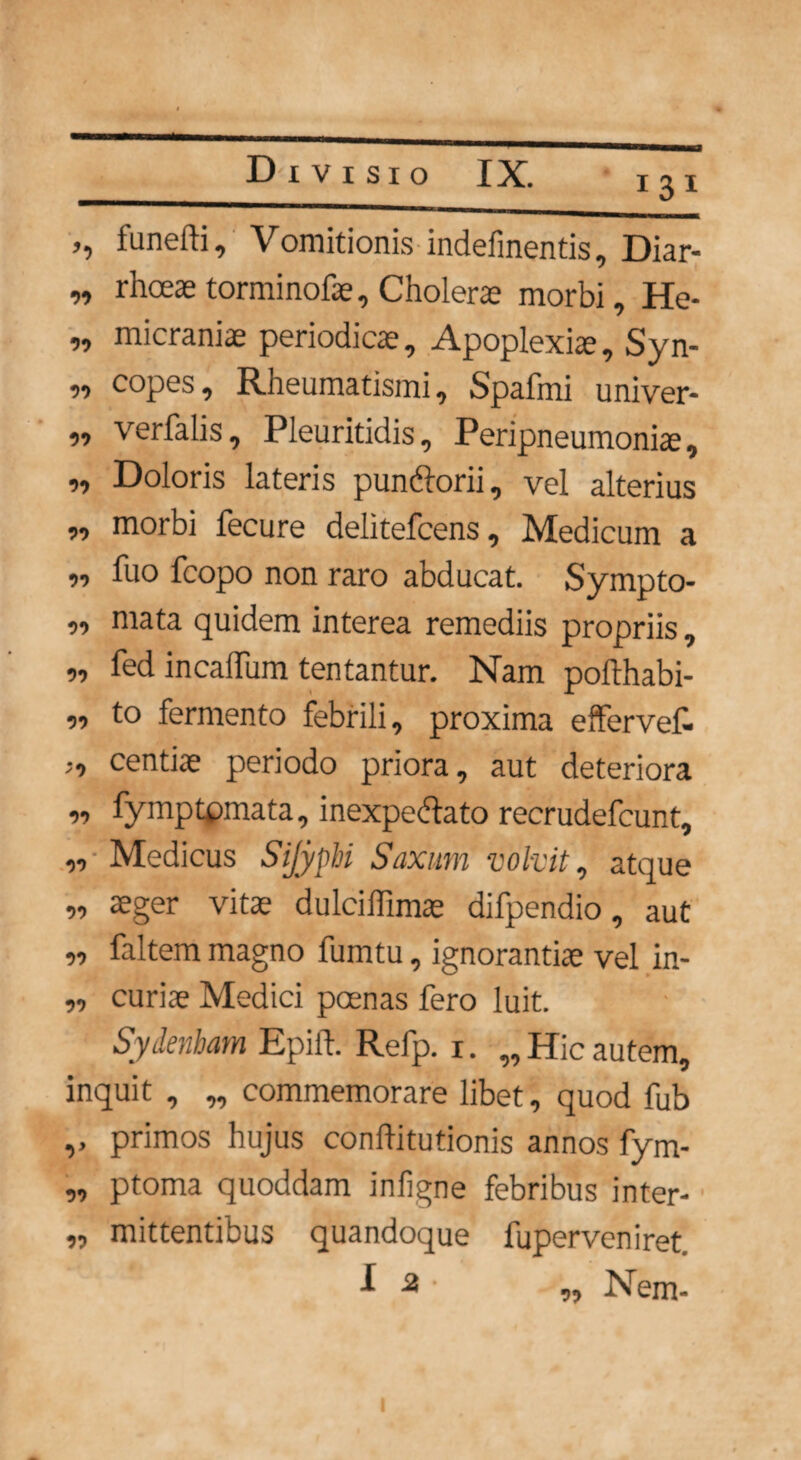 121 >■> funeffi. Vomitionis indefinentis, Diar- „ rhoeas torminofae. Cholerae morbi, He- „ micraniae periodicae, Apoplexia, Syn- „ copes. Rheumatismi, Spafmi univer- ,, verfalis, Pleuritidis, Peripneumoniae, ,, Doloris lateris pun&orii, vel alterius „ morbi fecure delitefcens, Medicum a ,, fuo fcopo non raro abducat. Sympto- ,, mata quidem interea remediis propriis, „ fed incaffum tentantur. Nam pofthabi- ,, to fermento febrili, proxima effervet ;, centiae periodo priora, aut deteriora ,, fymptpmata, inexpecdato recrudefcunt, ,, Medicus Sijyphi Saxum volvit, atque „ aeger vitae dulciffimae difpendio, aut „ faltem magno fumtu, ignorantiae vel in- ,, curiae Medici poenas fero luit. Sydenbam Epift. Refp. r. „ Hic autem, inquit , „ commemorare libet, quod fub ,, primos hujus conftitutionis annos fym- „ ptoma quoddam inligne febribus inter- „ mittentibus quandoque fuperveniret i 2 ■ „ Nem- I