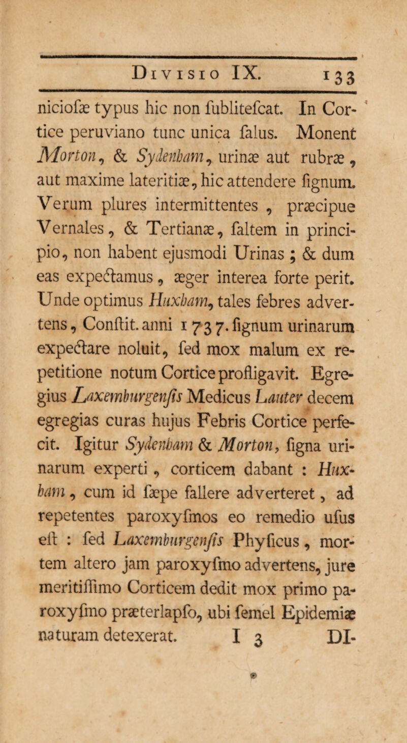 1 33 niciofae typus hic non lublitefcat. In Cor- tice peruviano tunc unica falus. Monent Morton, & Sydenbam, urinae aut rubrae, aut maxime lateritiae, hic attendere fignum. Verum plures intermittentes , praecipue Vernales, & Tertianae, faltem in princi¬ pio, non habent ejusmodi Urinas ; & dum eas expediamus , aeger interea forte perit. Unde optimus Hiabam, tales febres adver¬ tens, Conflit.anni i 73 7. fignum urinarum expectare noluit, fed mox malum ex re¬ petitione notum Cortice profligavit. Egre¬ gius Laxemburgenjis Medicus Lauter decem egregias curas hujus Febris Cortice perfe¬ cit. Igitur Sydenbam & Morton, figna uri¬ narum experti, corticem dabant : Hia¬ bam , cum id faepe fallere adverteret, ad repetentes paroxyfmos eo remedio ufus ell : fed Laxemburgenjis Phyficus, mor¬ tem altero jam paroxyfmo advertens, jure meritiffimo Corticem dedit mox primo pa¬ roxyfmo praeterlapfo, ubi femel Epidemiae naturam detexerat. I 3 DI-