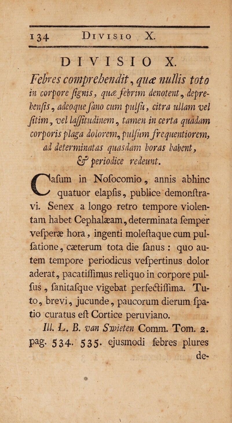 DIVISIO X. Felkes comprehendit, quce nullis toto in corpore [ignis, qua febrim denotent, depre- henfis, adeoquefano cum pulju, citra ullam vel ftim, vel lafjitudinem, tamcw /k certa quadam corporis plaga dolorem, puljim frequentiorem, ad determinatas quasdam horas habent, & periodice redeunt. lafum in Nofocomio, annis abhinc quatuor elapfis, publice demonftra- vi. Senex a longo retro tempore violen¬ tam habet Cephalaeam, determinata femper vefperae hora, ingenti moleftaque cum pul¬ latione , caeterum tota die fanus : quo au¬ tem tempore periodicus vefpertinus dolor aderat, pacatiffimus reliquo in corpore pul- fus , fanitafque vigebat perfedtiffima. Tu¬ to, brevi, jucunde, paucorum dierum fpa- tio curatus eft Cortice peruviano. III. L. B. van Snvieten Comm. Tom. 2. pag. 534- 535- ejusmodi febres plures de-