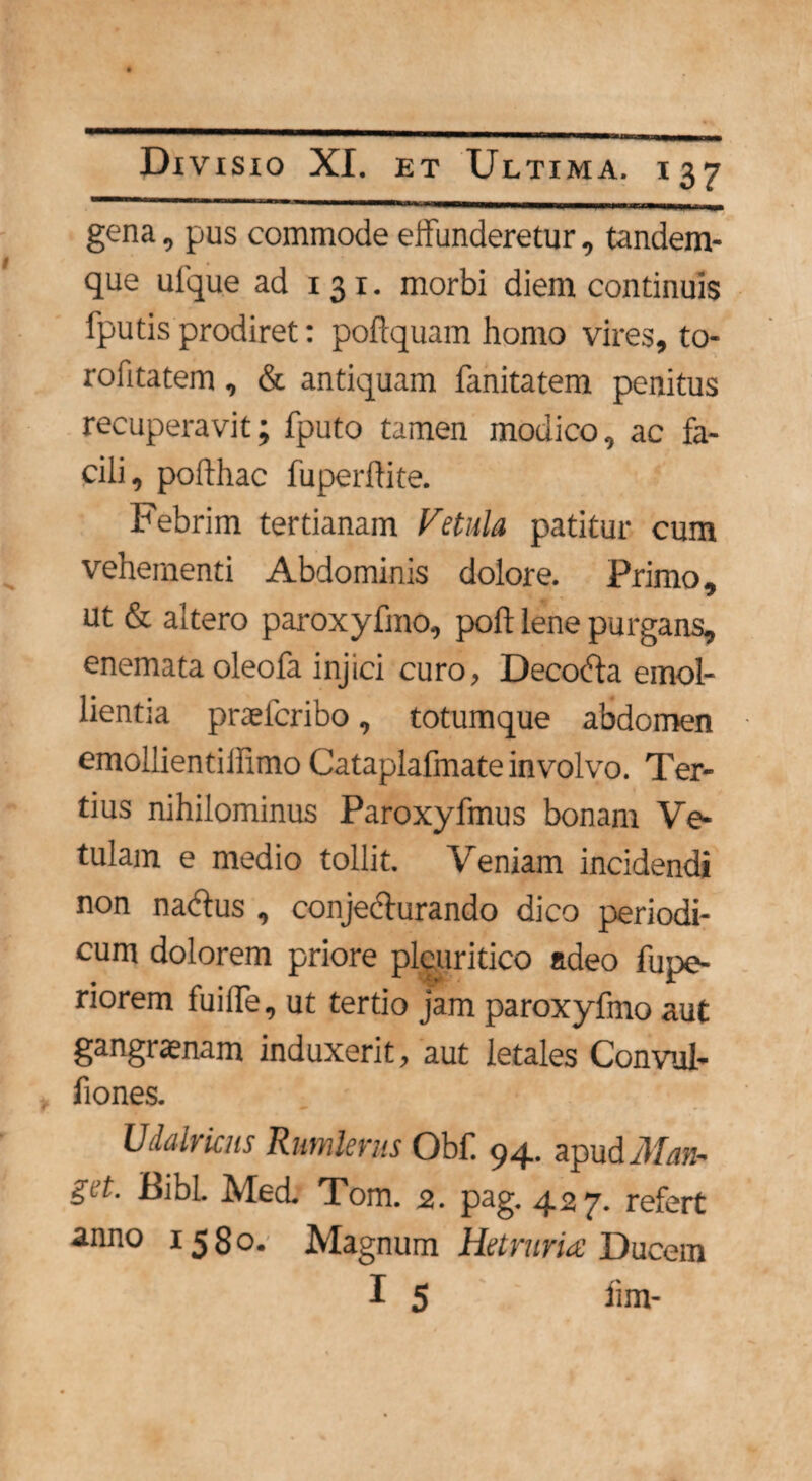 gena, pus commode effunderetur, tandem- que ulque ad 131. morbi diem continuis fputis prodiret: pofiquam homo vires, to- rofitatem, & antiquam fanitatem penitus recuperavit; fputo tamen modico, ac fa¬ cili, podhac fu perdi te. Febrim tertianam Vetula patitur cum vehementi Abdominis dolore. Primo, ut & altero paroxyfmo, pod lene purgans, enemata oleofa injici curo, Decodla emol¬ lientia praeteribo, totumque abdomen emollientiifimo Cataplafmate involvo. Ter¬ tius nihilominus Paroxyfmus bonam Ve¬ tulam e medio tollit. Veniam incidendi non nablus , conjecturando dico periodi¬ cum dolorem priore pleuritico adeo fupe- riorem fuifle, ut tertio jam paroxyfmo aut gangraenam induxerit, aut letales Convul- fiones. Udalriais Rumlerus Obii 94. apud Man* get. Bibi. Med. Tom. 2. pag. 427. refert anno 1580. Magnum Hetruria Ducem I 5 fim-