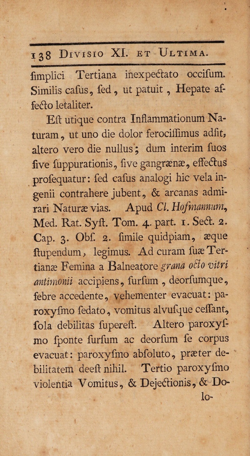 fimplici Tertiana inexpectato occifum. Similis cafus, fed, ut patuit, Hepate af- fedo letaliter. Eft utique contra Inflammationum Na¬ turam , ut uno die dolor ferociffimus adfit, altero vero die nullus; dum interim fuos five fuppurationis, five gangraenae, effedus profequatur: fed cafus analogi hic vela in¬ genii contrahere jubent, & arcanas admi¬ rari Naturae vias. Apud Cl. Hofmannum, Med. Rat. Syft. Tom. 4. part. 1. Sed. 2. Cap. 3. Obf. 2. fimile quidpiam, aeque ftupendum, legimus. Ad curam fuae Ter¬ tianae Femina a Balneatore grana 0B0 vitri mtimonii accipiens, furfum , deorfumque, febre accedente, vehementer evacuat: pa- roxyfmo fedato, vomitus alvufque celfant, fola debilitas fupereft. Altero paroxyf- mo fponte furfum ac deorfum fe corpus evacuat: paroxyfmo abfoluto, praeter de¬ bilitatem deeft nihil. Tertio paroxyfmo violentia Vomitus, & Dejedionis, & Do¬ lo-