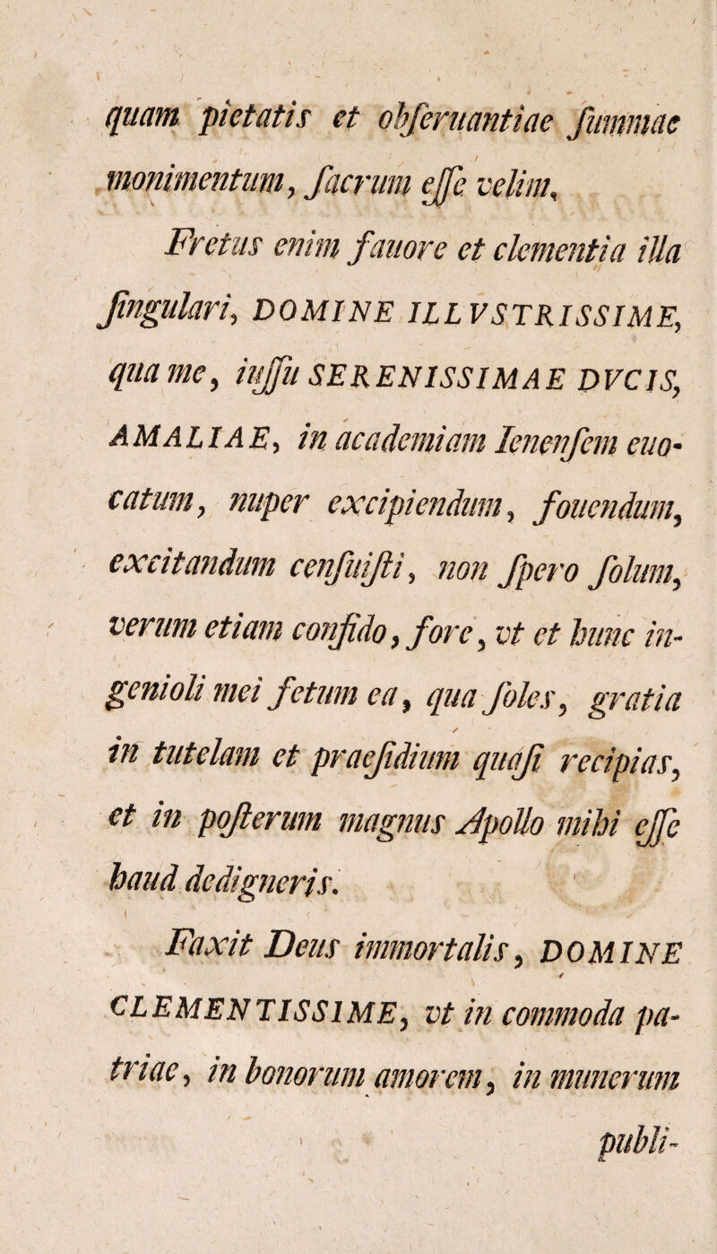 quam pietatis et ohferuantiae fumniae t • ✓ « monimentum, faerum effe. velint, Fretus emm fanor e et clementia illa fmgulari, domine illvstrissime; qua me, iujfu serenissimae dvcis.; -dALliLd.E', ac ademiam lenenfem em¬ eatum y nuper excipiendum, fovendum, excitandum cenfuijii, «0/2 fpero folum, verum etiam confido, fore, c/ et hunc in¬ genioli mei fetum ea, qua foles, gratia / *• f in tutelam et praejidium quoji recipias, et in poflerum magnus Jpollo mihi effe ^ '1 \ • . ¥> v‘ .jE*. V haudde digneris. t < 1 *-v jRwvy Zte/x immortalis, domine clementissime, /22 commoda pa¬ triae, in honorum amorem, in munerum pubih > t /