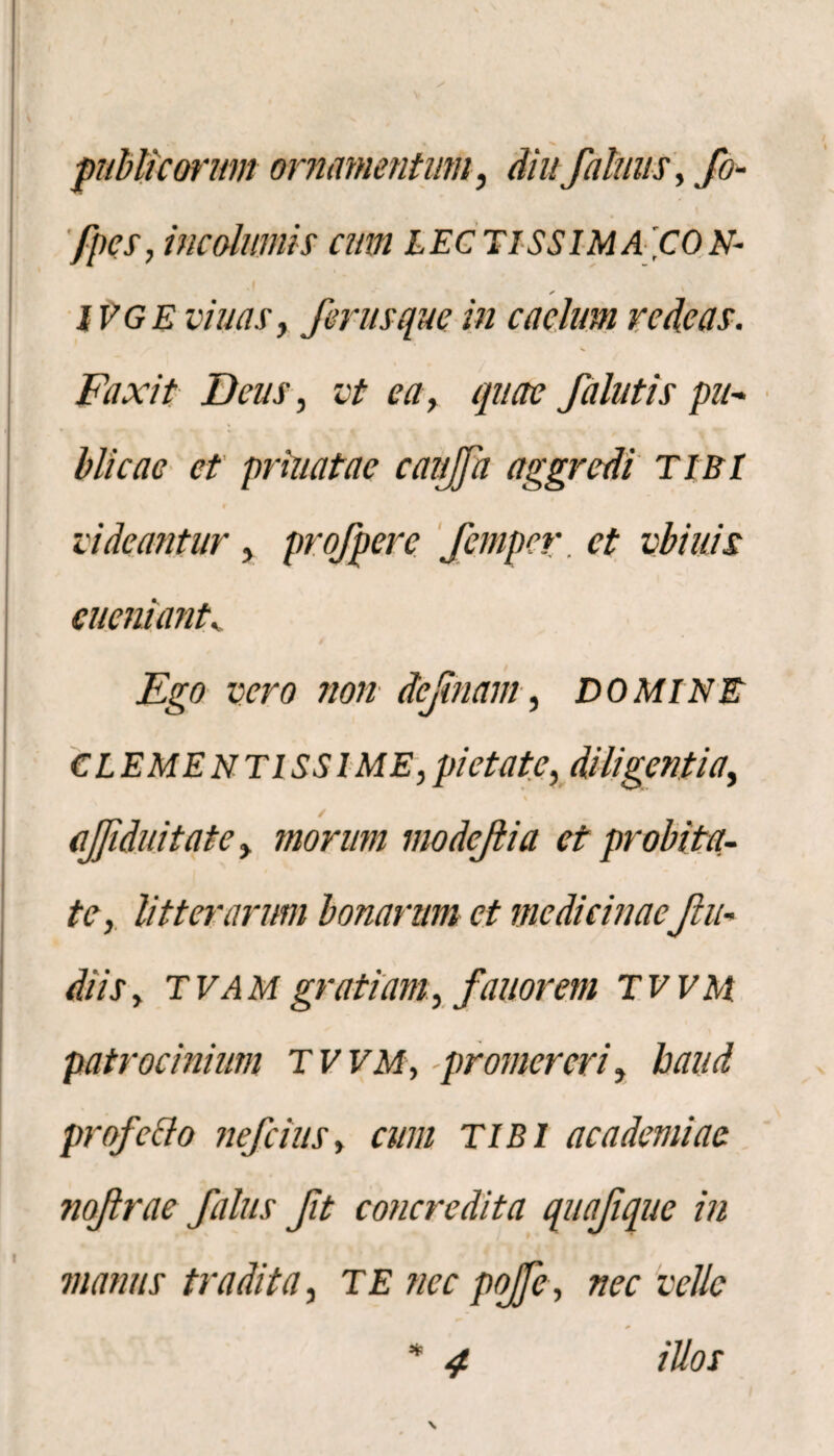 publicorum ornamentum, diufalnus, fo- fpes, incolumis cum LEC TISSIMA 'CON- j , * IVGE viuas, ferusque in caelum redeas. Faxit Deus, vt ea, quae f alutis pu¬ blicae et priuatae canjfa aggredi TIBI rideantur, profpere femper ct vbiuis eucniant. Ego vero non dejinam, DOMINE CLEMENTISS1 ME, pietate, diligentia, / afiduitate, morum modejlia et probita¬ te, litterarum bonarum ct medicinaefu¬ di is , tvam gratiam, fanor em TWM patrocinium tvvm, promereri, haud profc&o nefeius, cum TIBI ac ademi ac nofrae filus ft concredita quafque in manus tradita, TE nec pojfe, nec velle * 4 illos \