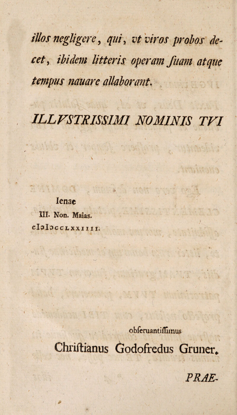illos negligerc, qui, vt viros probos de¬ cet, ibidem litteris operam faam atque i - * 4 tempus nauare allaborant. \ > i - ' t, . t ; . v J > \ •( - ■ -V \ ^ . , , . • • . ■ ‘ «-/ < •, .... ILLFSTRISSIMI NOMINIS TVI lenae 1 ‘ ' • .. - J IIL Non. Maias. I CblDCCLXXIIII, ' T obferuantifGmus • ■ . • “ •  > * * * ,* Chriftianus Godofredus Gruner* ' PRAE.