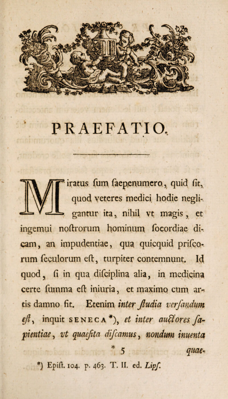 PRAEFATIO. v— •* * » Miratus fum faep,enumero, quid fit, quod veteres medici hodie negli-. gantur ita, nihil vt magis , et ingemui noftrorum hominum focordiae di¬ cam, an impudentiae, qua quicquid prifeo- i rum feeulorum eft, turpiter contemnunt. Id quod, fi in qua difciplina alia, in medicina N certe fumma eft iniuria, et maximo cum ar¬ tis damno fit. Etenim inter Jludia verfatidum eft, inquit seneca*), et inter auffores fa- pientiae, vt quaefita difeamus, nondutn inuenta * 5 quae- \ *) Epifh 104. p. 463. T. II. ed. Lipf.