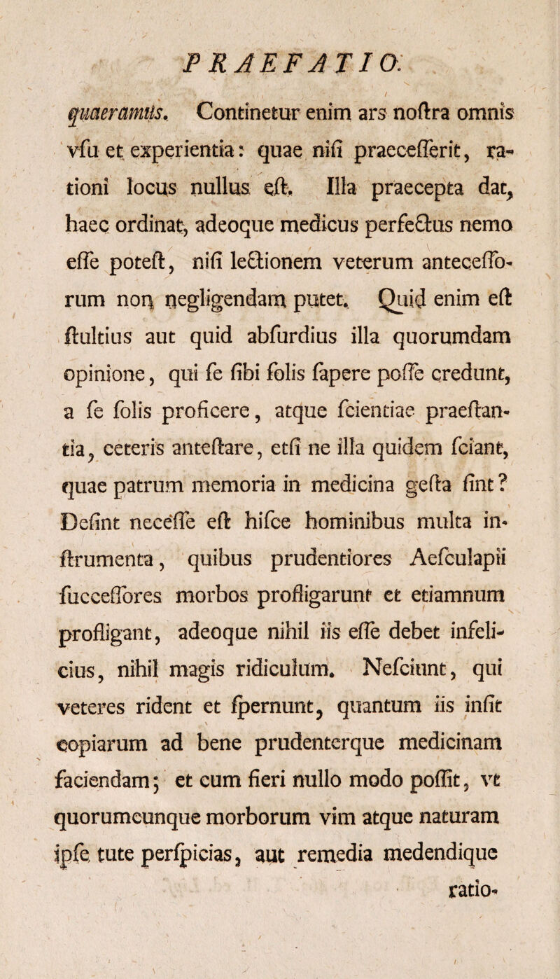 PRAEFATIO. '~V >--L \i ** .'/V;' % x ” ' •• % \ . :v • ’’ ... A ■ 1 - . / quaeramus. Continetur enim ars noftra omnis vfu et experientia: quae nifi praeceflerit, ra¬ tioni locus nullus eft. Illa praecepta dat, haec ordinat, adeoque medicus perfe&us nemo effe poteft, nifi legionem veterum anteceflb- rum non negligendain putet. Quid enim eft ftultius aut quid abfurdius illa quorumdam opinione, qui fe fibi folis fapere poffe credunt, a fe folis proficere, atque fcientiae praedan¬ tia , ceteris anteftare, etfi ne illa quidem fciant, quae patrum memoria in medicina gefta fint ? - , ;  . i Defint necefie eft hifce hominibus multa in- ftrumenta, quibus prudentiores Aefculapii fucceffores morbos profligarunt et etiamnum profligant, adeoque nihil iis efle debet infeli¬ cius, nihil magis ridiculum. Nefciunt, qui veteres rident et fpernunt, quantum iis infit copiarum ad bene prudentcrque medicinam faciendam; et cum fieri nullo modo poffit, ve quorumcunque morborum vim atque naturam jpfe, tute perlpicias, aut remedia medendique ratio- ■'! f, ■ - 1 ' , . ' -/ /