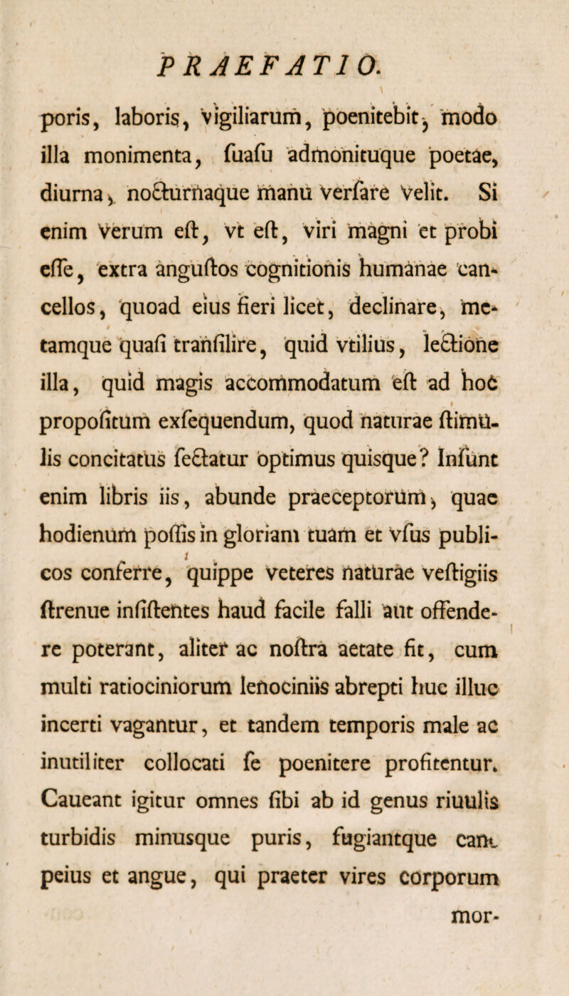 PRAEFATIO. \ poris, laboris, vigiliarum, poenitebit, modo illa monimenta, fuafu admonituque poetae, / ( m j diurna, nochirnaque manu Verfare Velit. Si enim Verum eft, vt eft, viri magni et probi efle, extra anguftos cognitionis humanae can¬ cellos , quoad eius fieri licet, declinare, me* tamque quaii tranfilire, quid vtilius, lectione illa, quid magis accommodatum eft ad hoC ^ # propofitum exfequendum, quod naturae ftimvi- lis concitatus fecfatur optimus quisque? Infunt enim libris iis, abunde praeceptorum j quae hodienum poffis in gloriam tuam et vfus publi- i cos conferre, quippe veteres naturae veftigiis ftrenue infiftentes haud facile falli aut offende¬ re poterant, aliter ac noftra aetate fit, cum multi ratiociniorum lenociniis abrepti huc illuc incerti vagantur, et tandem temporis male ac inutiliter collocati fe poenitere profitentur. Caueant igitur omnes fibi ab id genus riuulis turbidis minusque puris, fugiantque eant peius et angue, qui praeter vires corporum mor-