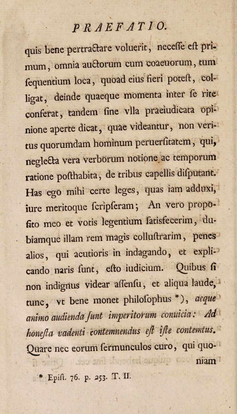 quis bene pertractare voluerit, necefle eft pri- mum, omnia au&orum cum coaeiiorum, tum fequentium loca, quoad eius fieri poteft, col¬ ligat, deinde quaeque momenta inter fe rite conferat, tandem fine vlla praeiudicata opi¬ nione aperte dicat, quae Videantur , non Veri¬ tus quorumdam hominum peruerfitatem, qui, i * negle&a Vera verborum notione'ac temporum ratione pofthabita, de tribus capellis difputant. Has ego mihi certe leges, quas iam adduxi, Jure meritoque fcripleram \ An vei o propO- fito meo et votis legentium fatisfecerim, du- biamque illam rem magis colluftrarim, penes alios, qui acutioris in indagando, et expli¬ cando naris funt, efto iudicium. Quibus fi non indignus videar aflenfu, et aliqua laude, tunc vt bene monet philofophus *), aeque animo audienda funt imperitorum conuicia: Ad honejla vadenti contemnendus efi ijle contemtus. Quare nec eorum fermunculos curo, qui quo¬ niam * Epift. 76. p. 253. T* II.