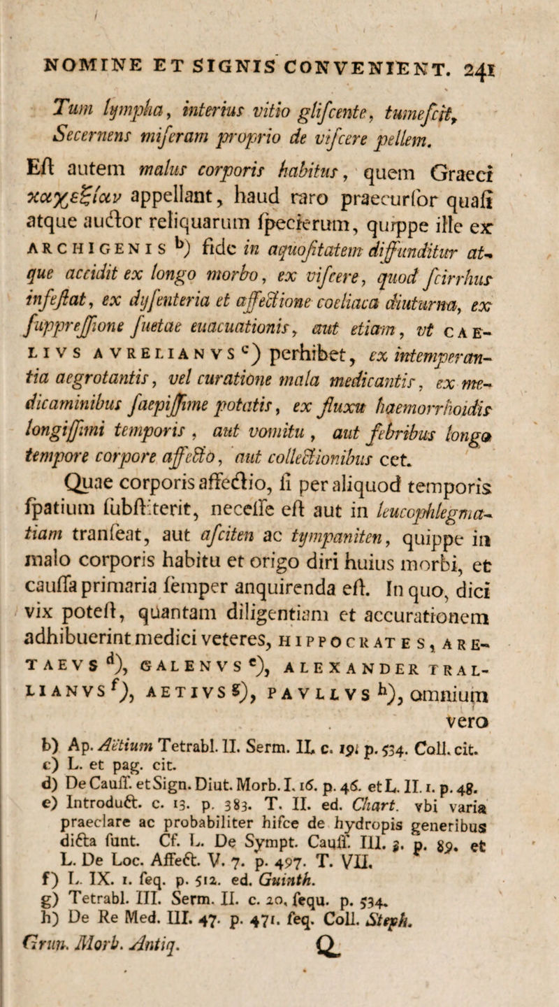 NOMINE ET SIGNIS CONVENIENT. 241 * % Tum lympha, interius vitio glifcente, tumefcit. Secernens miferam proprio de vifcere pellem. Eft autem malus corporis habitus, quem Graeci Ka%e£/ai' appellant, haud raro praecurfor quali atque audor reliquarum fpecterum, qurppe ille ex Archigenis *>) ftdc in aquojitatem diffunditur at¬ que accidit ex longo morbo, ex vifcere, quod fcirrhus infeftat, ex dyfenteria et affectione coeliaca diuturna, ex fuppreffione /netae evacuationis, aut etiam, vt cae¬ li vs avrelianvs perhibet, ex intemperan¬ tia aegrotantis, vel curatione mala medicantis, ex me¬ dicaminibus faepijflme potatis, ex fluxu haemorrhoidis longijfimi temporis , aut vomitu , aut febribus longa tempore corpore affeSto, aut collectioribus cet. Quae corporis affedio, ii per aliquod temporis fpatium lubfHterit, neceire eft aut in leucophlegma¬ tiam tranleat, aut afciten ac tympaniten, quippe in malo corporis habitu et origo diri huius morbi, et cauda primaria lemper anquirenda eil. In quo, dici vix poteli, quantam diligentiam et accurationem adhibuerint medici veteres, Hippocrates, are- T A E V S <1), GALENVS'), ALEXANDER TRAL- L1 A N V S f), AETIVSS), f AVUVS *“), omnium vero b) Ap. AUtium Tetrabl. II. Serm. IL c. ipi p. 534. Coli. cit. c) L. et pag. cit. d) De CaulT. et Sign. Diut. Morb. L 16. p. 45. et L. II. 1. p. 48. e) Introduft. c. 13. p. 383. T. II. ed. Chart. vbi varia praeclare ac probabiliter hifce de hydropis generibus difta funt. Cf. L. De Sympt. Cauli’ IU. n, L. De Loc. Affeft. V. 7. p. 497. T. VII, f) L. IX. 1. feq. p. 512. ed. Guinth. g) Tetrabl. III. Serm. II. c. 20, fequ. p. 534, h) De Re Med. III. 47. p. 471. feq. Coli. Stqeh. Grun. Morb. Antiq. O*