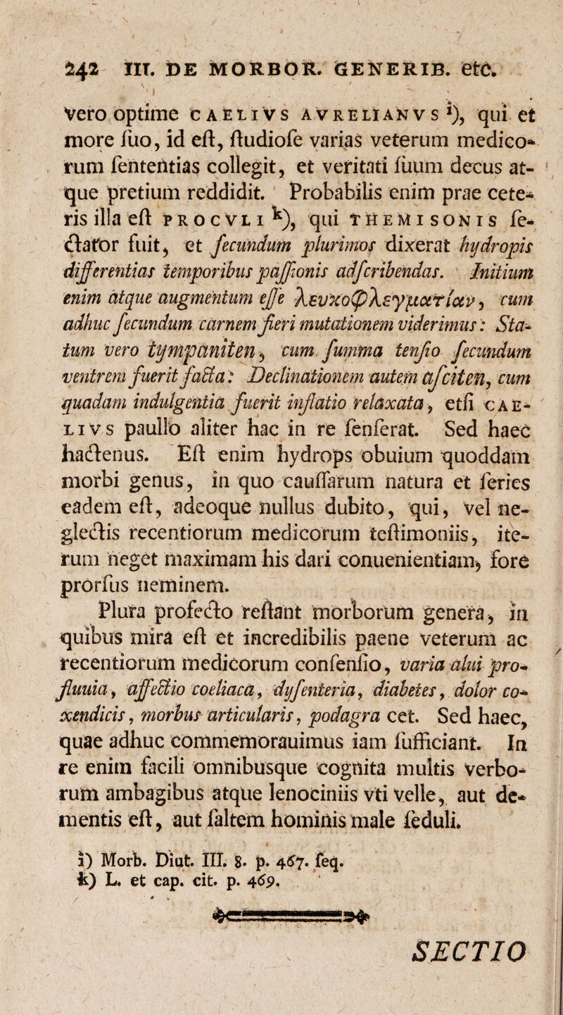 Vero optime caeiivs avrelianvs *), qui et more fuo, id eft, ftudiofe varias veterum medico¬ rum fentetitias collegit, et veritati fiium decus at¬ que pretium reddidit. Probabilis enim prae cete¬ ris illa eft procvli^), qui Themisonis fe¬ cla for fuit, et fecundum plurimos dixerat hydropis differentias temporibus paffionis adfcribendas. Initium enim atque augmentum efje Xsv7cof)Xsy}tsxtiuv, cum adhuc fecundum carnem jieri mutationem viderimus: Sta¬ tum vero tympaniten, cum fumma tenfio fecundum ventrem fuerit faS a: Declinationem autem Ctfciten, cum quadam indulgentia fuerit inflatio relaxata9 etfi cae¬ li vs paullo aliter hac in re fenferat. Sed haec hacfterms. Eft enim hydrops obuium quoddam morbi genus, in quo cauffarum natura et feries eadem eft, adeoque nullus dubito, qui, vel ne- gledlis recentiorum medicorum teftimoniis, ite¬ rum neget maximam his dari eonuenientiam, fore prorfus neminem. Plura profecto reflant morborum genera, ia quibus mira eft et incredibilis paene veterum ac recentiorum medicorum confenfio, varia alui pro- fluuia, affeblio coeliaca, dyjenter ia, diabetes, dolor co¬ xendicis , morbus articularis, podagra cet. Sed haec, quae adhuc commemorauimus iam fufficiant Ia re enim facili omnibusque cognita multis verbo¬ rum ambagibus atque lenociniis vti velle, aut de¬ mentis eft, aut faltem hominis male ieduli. i) Morb. Diut. III. 8» p. 467. feq. k) L. et cap. cit. p. 4 / * % yV«.l«<i»»i.i .. ■ in n i>gy SECTIO