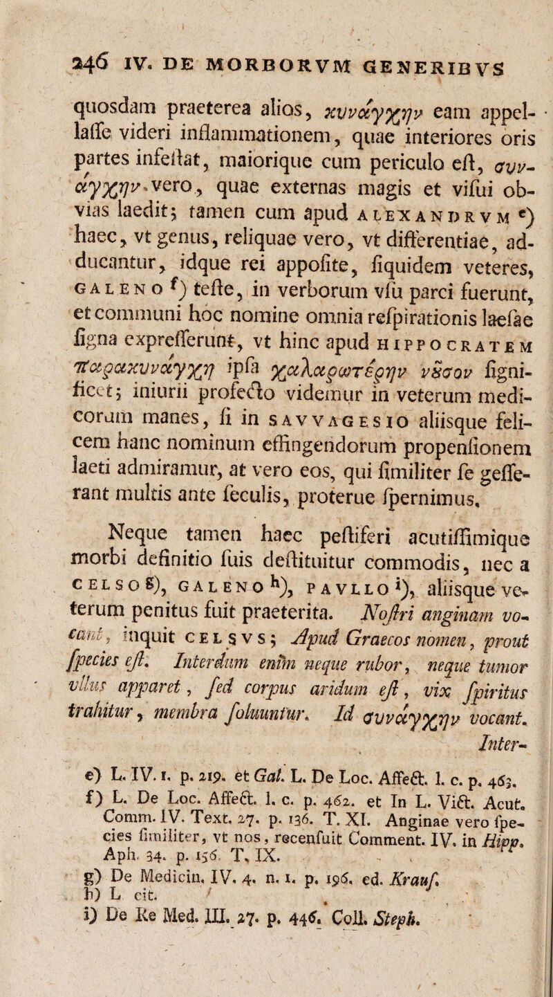 quosdam praeterea alios, Kvvccyy^yjy eam appel- • laiTe, videri inflammationem, quae interiores oris partes infeflat, maiorique cum periculo eft, avv* uy%r]v»VQxay quae externas magis et vifui ob¬ vias laedit; tamen cum apud alexandrvm €) haec, vt genus, reliquae vero, vt differentiae, ad¬ ducantur, idque rei appofite, fiquidem veteres, galeno tefle, in verborum vfu parci fuerunt, et communi hoc nomine omnia refpirationis laefte figna expreflerunt, vt hinc apud Hippocratem tfuguxyvoLyjQfj ipfi yjxXotgoorsgiqv v&aov ligni- ficct, iniuni profecto videmur in veterum medi¬ corum manes, li in s av v a g e s i o aliisque feli¬ cem hanc nominum effingendorum propenfionem laeti admiramur, at vero eos, qui fimiliter fe gefle- rant multis ante feculis, proterue Ipernimus, Neque tamen haec pefliferi acutiffimique morbi definitio fuis deftituitur commodis, neca c e l s o S), galeno k), pavllo i), aliisque ve* terum penitus fuit praeterita. Nojlri anginam vo* cani ^ inquit c e l s v s ; Apud Graecos nomen , prout fpecies eji. Interdum enim neque rubor, neque tumor vdus apparet, fed corpus aridum ejt, vix fpiritus trahitur, membra Jo luunt ut\ Id ctvvuy^pju vocant. Inter* cty L. IV. 1« p. 219. et GaL L. De Loc. Affe6L 1. c. p, 463« f) L, De Loc. Affedt. 1« c. p, 462. et In L. Vi£t. Acut« Comm. IV. Text, 27. p. 136. T. XI. Anginae vero fpe- cies fimiliter, vt nos, recenfuit Comment. IV. in Hwjo, Aph. 34. p. T., IX. g) De Medicin, IV. 4* n. 1, p. 195. ed. Krauf. f) L cit. i) De Re Med. III, 27. p. 44*. Coli. Steph.