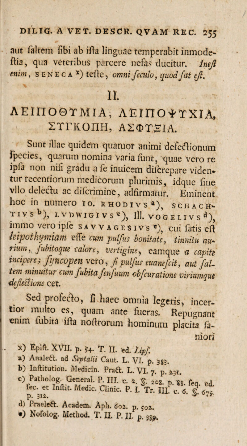 / aut faltcni fibi ab ifta linguae temperabit inmode- ftia, qua veteribus parcere nefas ducitur. Inejl enim, seneca x) teile, omni fieculo, quodfat efi. II. AEinOOTMIA, AEinO^TXIA, srrKonH, asstsia. Sunt illae quidem quatuor animi defcftionum Ipccies, quarum nomina varia lunt? quae vero re ipfa non nili gradu a fe inuicem dilcrepare vici en» tur recentiorum medicorum plurimis, idque fine vllo deledu ac difcrimine, adfirmatur. Eminent hoc in numero to. rhodivs3), schach» IIVS^5), LVBWlGlVS '), 111. VOGELIVS ^), immo vei o lpfe savv agesivs cui fatis eil leipothymiam efle cum pulfus bonitate, tinnitu au¬ rium, Jubitoque calore, vertigine, eamque a capite incipere; Jijncoptn vero, fi pulfus euanefcit, aut /al¬ tem minuitur cum fubitafenfuum objcuratione viriumque difieclione cet. Sed profe&o, fivhaec omnia legeris, incer¬ tior multo es, quam ante fueras. Repugnant enim fubita ifta noftrorum hominum placita Ja- niori s) Epift. XVII. p. $4. T. II. ed. Lipf. a) Analeft. ad Septalii Caut. L. VI. p. 353. b) Inftitution. Medicin. Praft. L. VI. 7. p. a3i. c) Patholog. General. P. III. c. 1. <5. 20g gR * , fec. et Inftit. Medie. Clinic. P. LTr. ‘V7* p. 312,  ** <* d) 1 raeieft. Acadenv. Aph. 602. p, ^02. •) Nofolog. Method. T. II. P. H. p.