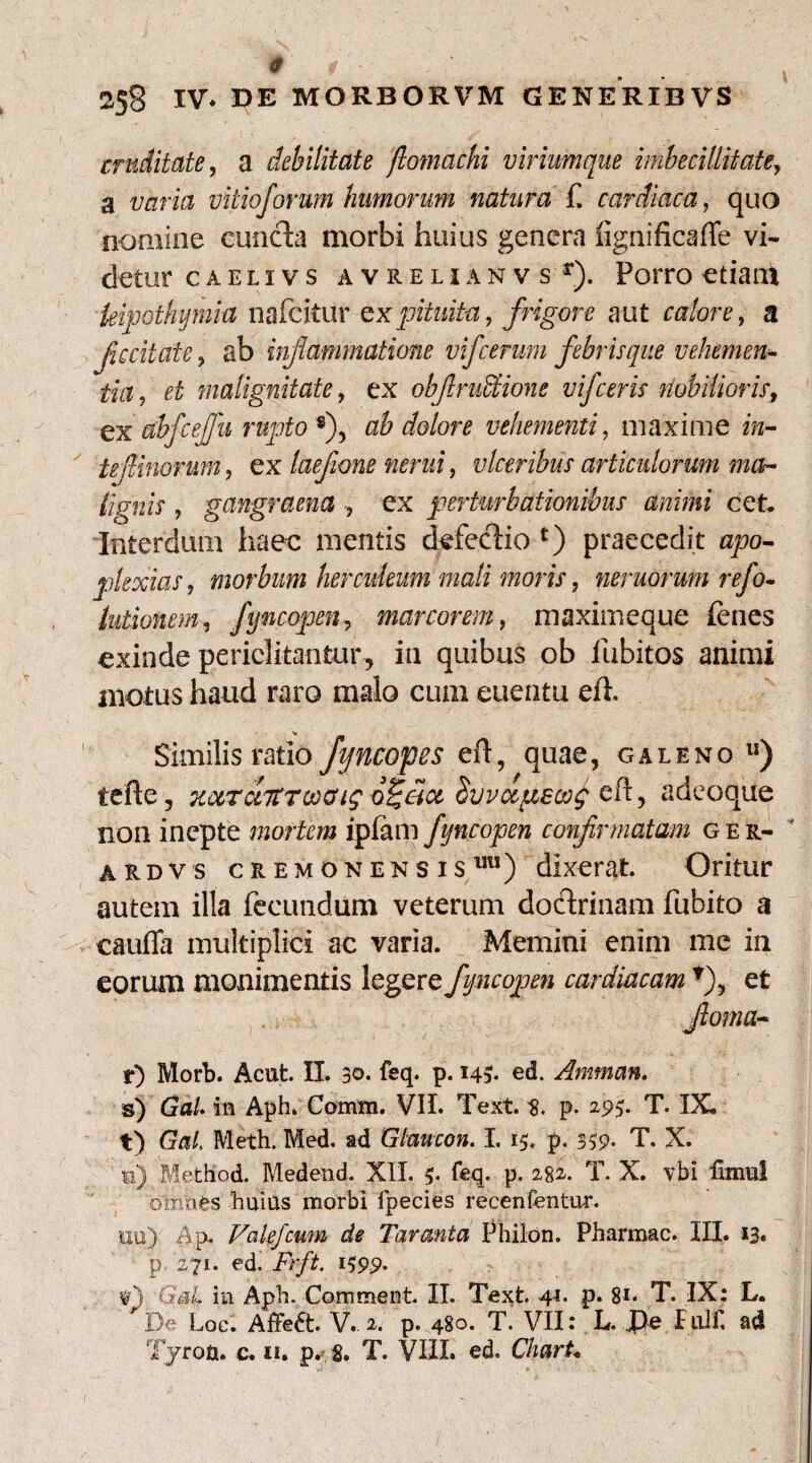 0 * ■ m 258 IV* DE MORBORVM GENERIBVS cruditate, a debilitate ftomacfii viriumque imbecillitate, a vitioforum humorum natura f. cardiaca, quo nomine cuncta morbi huius genera lignificaffe vi¬ detur caelivs avrelianv s r). Porro etiam leipothymia nafcitur ex pituita, frigore aut calore, a fccitate, ab inf animatione vifcerum febrisque vehemen¬ tia ? ££ malignitate, ex obfiruSHone vifceris nobilioris, ex abfcejfn rupto s), ab dolore vehementi, maxime ««- tejlinorum, ex laejione nerui, ulceribus articulorum ma¬ lignis , gangraena , ex perturbationibus animi cet. Interdum haec mentis defectio *) praecedit opo- plexias, morbum herculeum mali moris, nemorum refo- lutionem, fyncopen, marcorem, maximeque tenes exinde periclitantur, in quibus ob iubitos animi motus haud raro malo cum euentu eft. ' Similis ratio fyncopes eft, quae, galeno u) iefte, Kotraitrooaig d^eix Suvctftecof eft, adeoque non inepte mortem ipfam fyncopen confirmatam ger- ardvs cremonensisuu) dixerat Oritur autem illa fecundum veterum doctrinam fubito a cauda multiplici ac varia. Memini enim me in eorum monimentis legere fyncopen cardiacam et r) Morb. Acut. II. 30. feq. p. 143. ed. Amman. s) Ga/. m Aph. Comm. VII. Text. s. p- 295. T. IX, t) G*j/. Meth. Med. ad Gtaucon. I. 15. p. 339* T. X. s) Method. Medend. XII. p feq. p. 282. T. X. vbi Hmul omnis huius morbi fpecies recenfentur. uu)- Ap. Valefcum de Taranta Philon. Pharmac. III. 13. p 271. ed. Frft. 1399. fj GmL in Aph. Comment. II. Text. 41. p. 81* T. IX: L. r De Loc. Affe£t. V. 2. p. 480. T. VII: L. be I ulf. ad