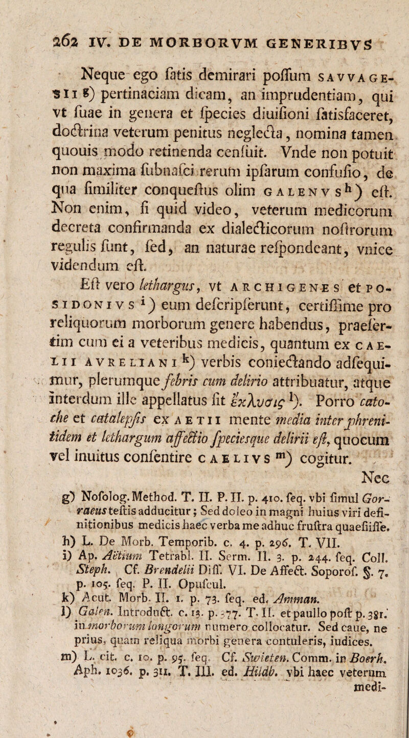 Neque ego fatis demirari pofllim savvage¬ si i 8) pertinaciam dicam, an imprudentiam, qui vt fuae in genera et fpecies diuifioni fatisfaceret, dodrina veterum penitus negleda, nomina tamen quouis modo retinenda cenliiit. Vnde non potuit non maxima fubnafci rerum ipfarum conftifio, de qua fimiliter conqueftus olim galenvs11) eft. Non enim, fi quid video, veterum medicorum decreta confirmanda ex dialedicorurn noftrorum regulis funt, fed, an naturae refpondeant, vnice videndum eft. £fl vero lethargus, vt archigen-es etpo- sidonivs 1) eum deficripfierunt, certifiime pro reliquorum morborum genere habendus, praefer- tim cum ei a veteribus medicis, quantum ex c a e- xii avreliani^ verbis coniedando adfiequi- mur, plerumque febris cum delirio attribuatur, atque interdum ille appellatus fit hXvaig 1). Porrocato- che et catalepfis exAETii mente 7?iedia inter jphreni- tidem et lethargum affeUio fpeciesque delirii efl7 quocum vel inuitus confentire caelivs m) cogitur, f' Nec g) Nofolog.Method. T. II. P. II. p. 410. feq. vbi fimul Gor- raeus teftis adducitur; Seddoleo in magni huius viri defi¬ nitionibus medicis haec verba me adhuc fruftra quaefiiffe. h) L, De Morb. Temporib. c. 4. p. 296. T. VII. i) Ap. Aetium Tetrabl. II. Serm. II. 3. p. 244. feq. ColL Steph. Cf. Brendelii Dilf. VI. De AfFedt. Soporof. 7. p. 105. feq. P. II. Opufcul. k) Acut. Morb- II. 1. p. 73. feq. ed< Amman. l) Galen. Xntroduft. c. 13. p.377. T. II. etpaullopoft p.^gr.’ in morborum longorum numero collocatur. Sedcaue, ne prius, quam reliqua morbi genera contuleris, iudices. m) L. cit. c. 10. p. 9^. feq. Cf. Swieten. Coram. mBoerh. Aph. 1036. p. 311. T. III. ed. Hiidb. vbi haec veterum medi-