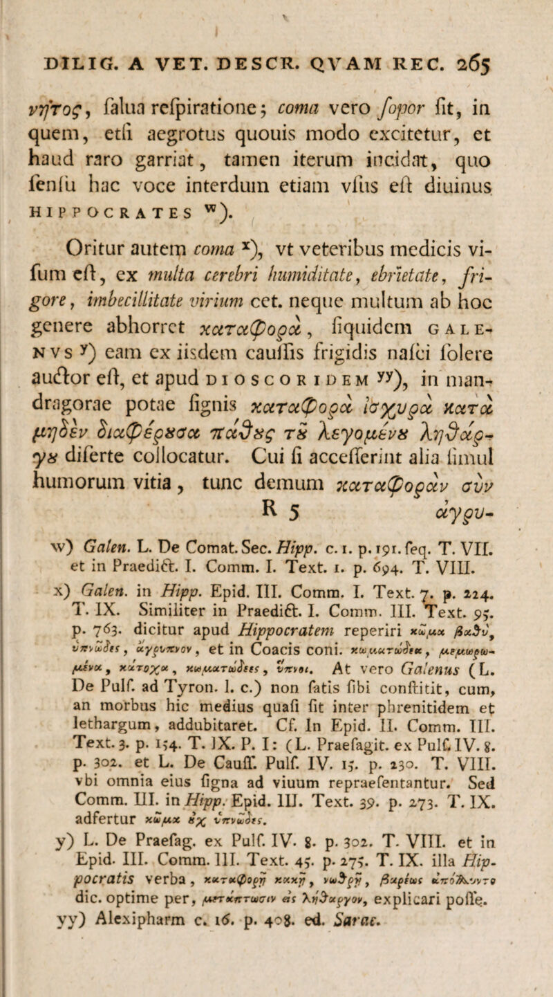 vrfrog, falua refpiratione$ vero fopor fit, in quem, etfi aegrotus quouis modo excitetur, et haud raro garriat, tamen iterum incidat, quo ienfu hac voce interdum etiam vfus eft diuinus HIPPOCRATES w). Oritur autem coma x), vt veteribus medicis vi- fum eft, ex multa cerebri humiditate, ebrietate, fri¬ gore , imbecillitate virium cet. neque multum ab hoc genere abhorret xarce(popx, iiquidem gale- nvs y) eam ex iisdem cauifis frigidis nalci lolere aucftor eft, et apud dioscor idem yy), in man¬ dragorae potae lignis xaradpopoi fo%vpct narce. sv $ia(pep8(ycc rta^xg rS Asyopeeua AYjxfap- ys diferte collocatur. Cui li accefleriiu alia limul humorum vitia, tunc demum xaraCpoguv ovv R 5 dypu- \v) Galen. L. De Comat Sec. Hipp. c. 1. p. 191. feq. T. VII. et in Praediti:. I. Comm. I. Text. i. p. 694. T. VIIL x) Galen. in Hipp. Epid. III. Comm. I. Text 7. p. 224. T. IX. Similiter in Praedift. I. Comm. III. Text. 9$. p. 763. dicitur apud Hippocratem reperiri xcTu» /Zx$v9 vnvuifos, uyovxvov , et in Coacis coni. /ur/utupw- y.svot9 xlrox», xwMarJfw, t. At vero Galenus (L. De Pulf. ad Tyron. 1. c.) non fatis fibi conftitit, cum, an morbus hic medius quafi fit inter phrenitidem et lethargum, addubitaret. Cf. In Epid. II. Comm. III. Text. 3. p. 134. T. IX. P. I: ( L. Praefagit. ex PulC IV. 8. p. 302. et L. De CaufT. Pulf. IV. 15. p. 230. T. VIII. vbi omnia eius ligna ad viuum repraefentantur. Sed Comm. III. in Hipp. Epid. IU. Text. 39. p. 273. T. IX. adfertur xw/ux 8% vrrvw&ts. y) L. De Praefag. ex Pulf. IV. 8. p. 302. T. VIIL et in Epid. III. Comm. 111. Text 4v p- 275. T. IX. illa Hip¬ pocratis verba, xserx^o^rj xxxrj y vw$py/, fixptux ktco^jvto dic. optime per, ^rxlrrwc/v «1 XySotpyov, explicari pofle. yy) Alexipharm c. 16. p. 408. ed. Sarne.