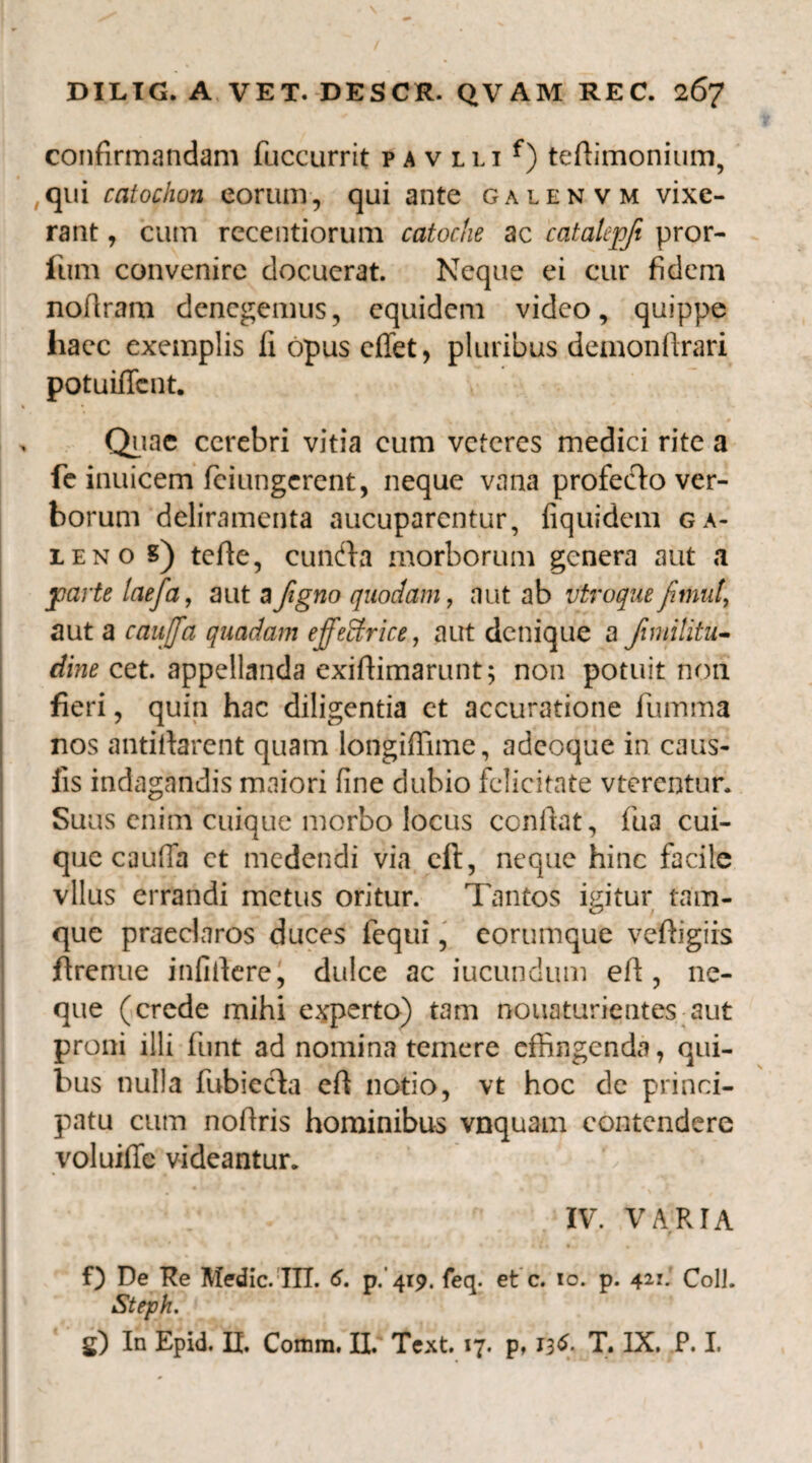 confirmandam fuccurrit p a v lli f) teftimonium, qui catochon eorum, qui ante galenvm vixe¬ rant , cum recentiorum catoche ac catalcpfi pror¬ ium convenire docuerat. Neque ei cur fidem noflram denegemus, equidem video, quippe haec exemplis fi opus effet, pluribus demonftrari potuiffent. Quae cerebri vitia cum veteres medici rite a fe inuicem feiungerent, neque vana profecto ver¬ borum deliramenta aucuparentur, fiquidem ga- ieno s) tefie, cundta morborum genera aut a parte taefa, aut a figno quodam, aut ab utroque aut a caujjfa quadam effeffirice, aut denique a Jimilitu- dine cet. appellanda exifiimarunt; non potuit non fieri, quin hac diligentia et accuratione fumma nos antifiarent quam longiffime, adeoque in caus¬ iis indagandis maiori fine dubio felicitate vterentur. Suus enim cuique morbo locus confiat, fua cui¬ que caufia ct medendi via ell, neque hinc facile vllus errandi metus oritur. Tantos igitur tam- que praeclaros duces fequi, eorumque veftigiis firenue infidere, dulce ac iucundum efi , ne¬ que (crede mihi experto) tam nouaturientes aut proni illi funt ad nomina temere effingenda, qui¬ bus nulla fubiccta efi notio, vt hoc de princi¬ patu cum nofiris hominibus vnquam contendere voluifie videantur. C IV. VARIA f) De Re Medie. IIT. 6. p. 419. feq. et c. 10. p. 421.’ Coli. *Steph.