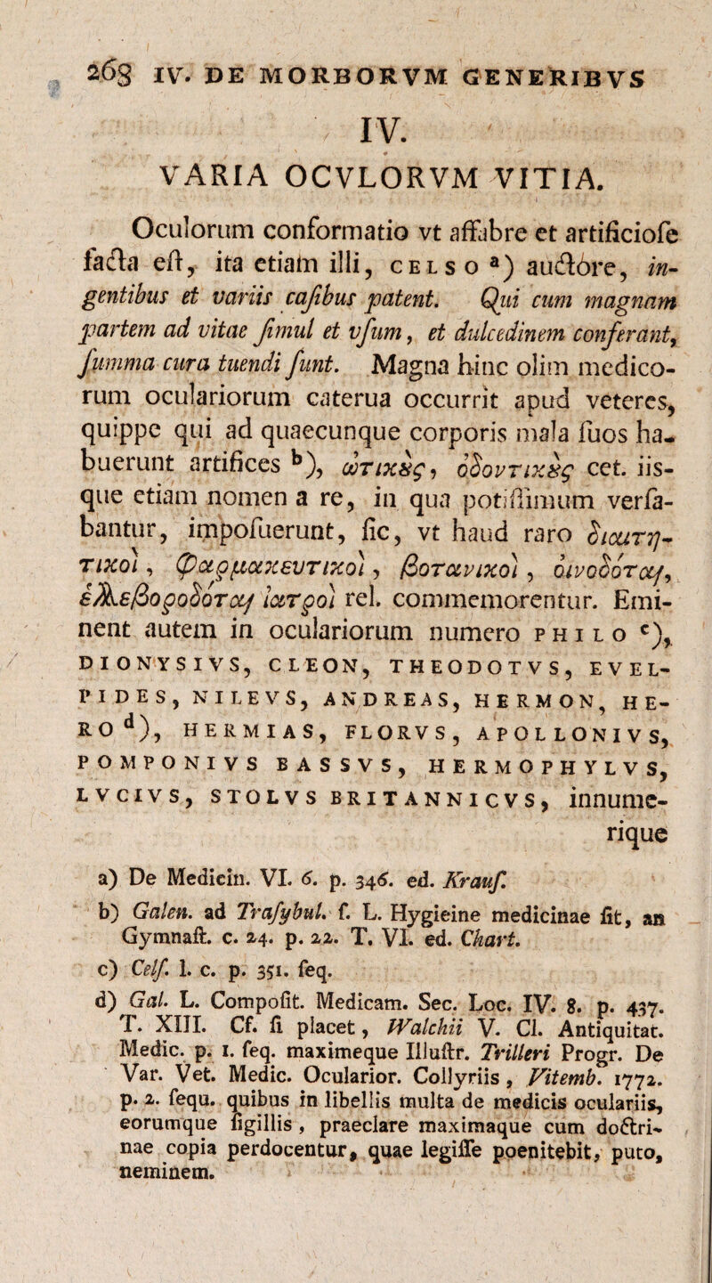 ■ . '> I V. ' , VARIA OCVLORVM VITIA. •• . ’ ' • > % ■ t ) ’ ' ' ' -I , Oculorum conformatio vt affabre et artificiofe fafta etf, ita etiain illi, celso a) aud6re, in¬ gentibus et variis cafihus patent. Qiii cum magnam partem ad vitae Jimul et vfum, et dulcedinem conferant, fumma cura tuendi funt. Magna hinc olim medico¬ rum oculariorum caterua occurrit apud veteres, quippe qui ad quaecunque corporis mala fuos ha¬ buerunt artihces b), ooTixxg, o$ovnxxg cet. iis¬ que etiam nomen a re, in qua potiffimum verfa- bantur, impofuerunt, fic, vt haud raro hcuT^ rixo), (paepfHxxevTtxo), /3oravixo), QivoGor&f, fAf/3ogo^QTOLflotrgo) rei. commemorentur. Emi¬ nent autem in oculariorum numero philo c), DIONYSIVS, CLEON, THEODOTV S, EVEL- I» IDES, NILEVS, AND REAS, HERMON, HE¬ RO*1), HERMIAS, FLORVS, APOLLONIVS, POMPONIVS BASSV5, HERMOPHYLVS, lvcivs, stolvs britannicvs, innume- rique a) De Mediein. VI. 6. p. 346. ed. Kraufi b) Galen. ad TrafybuL f. L. Hygieine medicinae fit, an Gymnaft. c. 24.. p. 22. T. VL ed. Ckart. c) Celf. 1. c. p. 331. feq. d) GaL L. Compotit. Medicam. Sec. Loc. IV. 8. p. 437. T. XIII. Cf. fi placet, Walehii V. Cl. Antiquitat. Medie, p. 1. feq. maximeque Illuftr. Trilleri Progr. De Var. Vet. Medie. Ocularior. Collyriis , Vitemb. 1772. p. 2. fequ. quibus in libellis multa de medicis oculariis, eorumque tigillis , praeclare maximaque cum doctri¬ nae copia perdocentur, quae legifie poenitebit, puto, neminem.