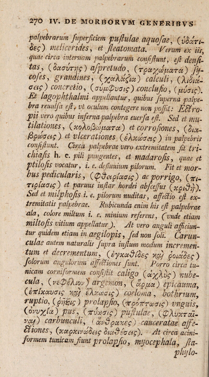 palpebrarum Juperficiem fuftulae aquofae, (vScin- ) tiibhcc t i des, et Jhatomata. l^eriwi ex iis, quiu circa internam, palpebrarum conffunt, ejl denji- tasg (.SaawTjg) ajpretudo, (rpceyw petra) fij- coles, grandmes, (%otXbtfa) calculi, (A/3/«- concretio, (avpCpvGig) conclufo, {pyaig). Et lagophthalmi appellantur , quibus fuperna palpe¬ bra reuulfa ejl f vt oculum contegere non pojjit: Effilro- J)ii vero quibus inferna palpebra euerfa ejl. ^ Sed et mu- tihtiones, (xoXofiwpara) et corrofiones, (bix- (dgmag ) et ulcerationes (sAxdoaeig) in palpebris conjiflunt. Circa palpebrae vero extremitatem fi tfi- cniafis h. e. pili pungentes ? et madarofis, quae et ptilofs vocatur 7 i. e. de funium pilorum. Fit et mor¬ bus pedicularis, ((pdaplctcug) ac porrigo, (#/- ngiaaig) et parmis inftar hordei abfcefus (xgidl)). Sed et mlphofis i. e. pilorum nuditas, affedio ejl ex¬ tremitatis palpebrae. Rubicunda enim his efl palpebrae ala> colore miltum i. e. minium referens, funde etiam miltofis vitium appellatur j. At vero anguli afficiun¬ tur quidem etiam in aegilopis, fed non foli. Carun¬ culae autem naturalis Jupra iufum modum incremen¬ tum et decrementum, (iyxccdfbsg ygO gocdSsg ) folorum angulorum affeUiones funi. Porro circa tu¬ nicam eorniformem eonfjUt caligo (dylvg) nube¬ cula, ( vCpeXiov )argsmon, ( agpa) ep i cauma, C£7tixctvcfig Hpq CX.xwcig') coelom,a , bothmum, ruptio, (gij&ig) prolapfio, (ptgoitrooaig) unguis, (owyioi) pus, ( ntvooaig ) pujlulae, ((pXvxred- vetf) carbunculi,^ ocvdgoixug) cameratae affie- ffitiones, (xagxivdoetg dicidiacig'). At circa acini- formem tunicam funt prolapfo, myocephala, fla-
