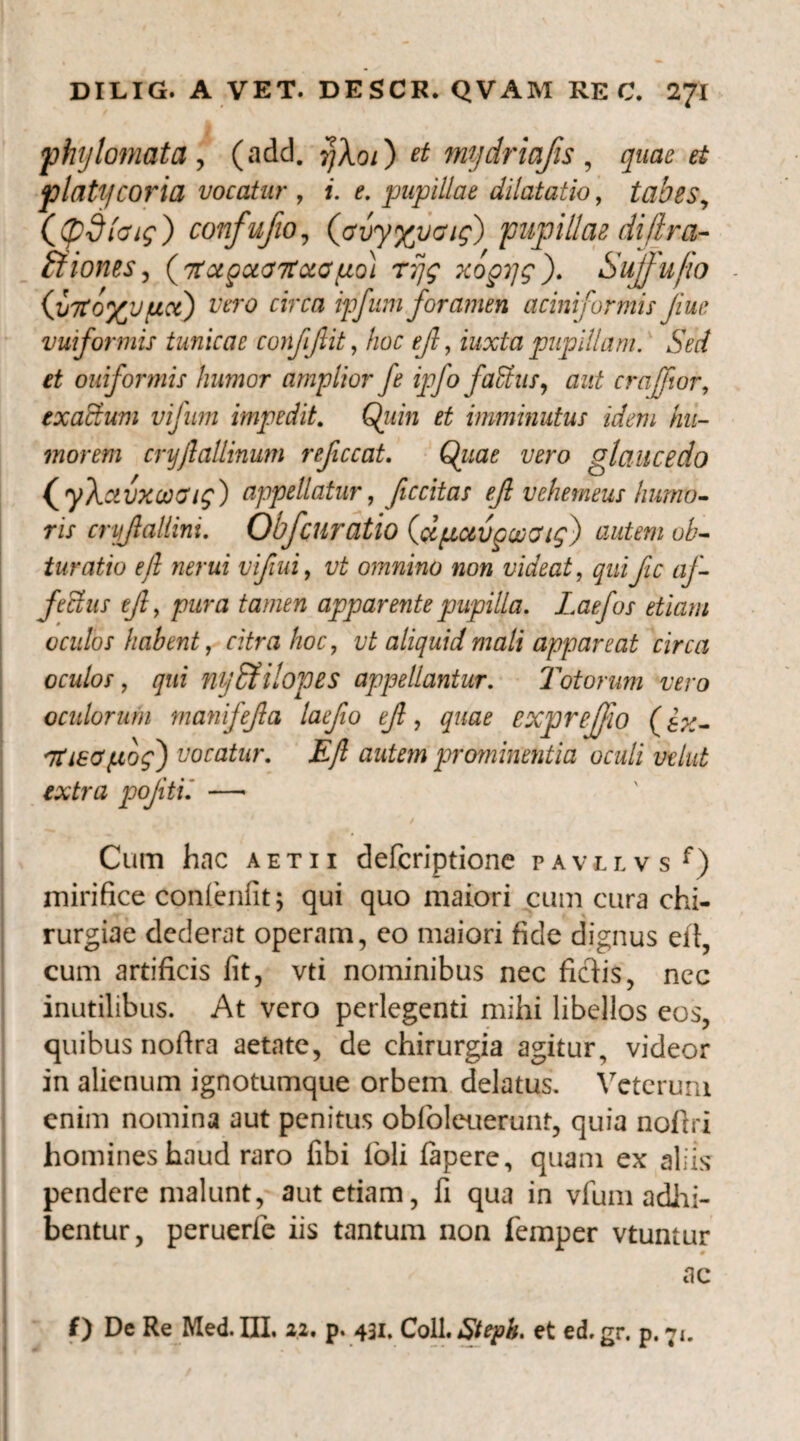 phylomata, (add. ?}Ao/) et mydriafis, z/waz? # platycoria vocatur , i. e. pupillae dilatatio, tabes, ((pdlcug) confufio, (avyypaig) pupillae diflra- ftiones, {TtcegccdTtxapo) rijg xopjg). Suffufio (JjTtf/yjpct) vero circa ipfuni foramen acini formis Jiue vuiformis tunicae confjlit, /zor ef, zz/xfa pupillam. Sed et ouiformis liumor amplior fe ipfo fadus, aut crajfior, exactum vijnm impedit. Q/mz et imminutus idem hu¬ morem crijflallinum reficcat. Quae vero a lance do iyk ctvxooaig) appellatur, fccitas efl vehemeus humo¬ ris cnjjlallini. Obf curatio (dpavcoocug) autem ob¬ turatio efl nerui vifiui, omnino non videat, ^zzzpc af¬ fectus ejl, /?zzrzz tamen apparente pupilla. Laefos etiam oculos habent, citra hoc, vt aliquid mali appareat circa oculos, qui nybfilopes appellantur. Totorum vero oculorum manifejla laefio efl, quae exprefjio (ex- 'Ttieapog') vocatur. Efl autem prominentia oculi velut extra pojiti. —« Cum hac aetii defcriptione pavllvs f) mirifice confienfit; qui quo maiori cum cura chi¬ rurgiae dederat operam, co maiori fide dignus eft, cum artificis fit, vti nominibus nec ficdis, nec inutilibus. At vero perlegenti mihi libellos eos, quibus noftra aetate, de chirurgia agitur, videor in alienum ignotumque orbem delatus. Veterum enim nomina aut penitus obfiolcuerunt, quia nofiri homines haud raro fibi loli fapere, quam ex aliis pendere malunt, aut etiam, fi qua in vfum adhi¬ bentur, peruerle iis tantum non femper vtuntur ac f ) De Re Med. DI. 21. p. 431. Coli. Stepb. et ed, gr. p. 71.