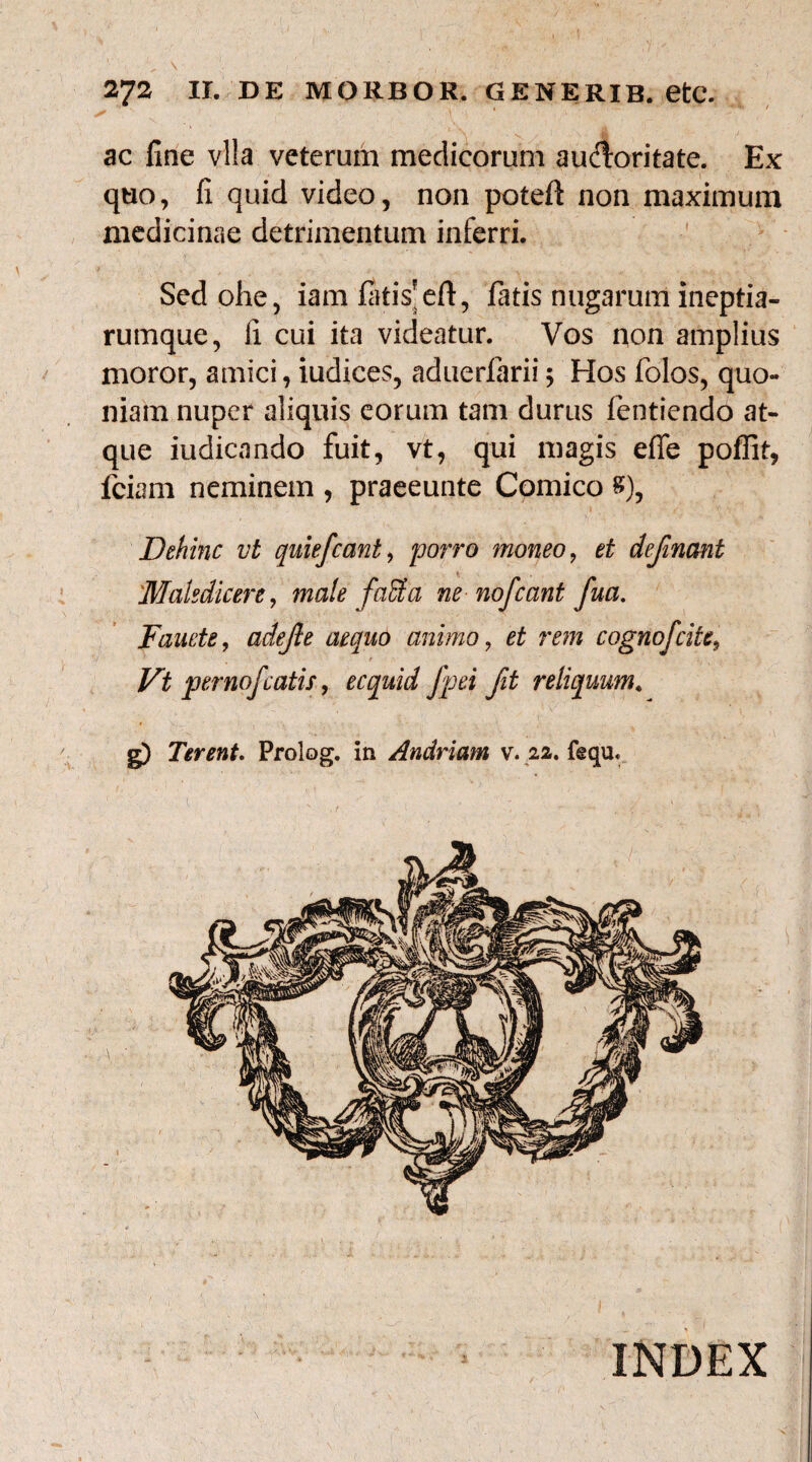 ac fine vl!a veterum medicorum auctoritate. Ex quo, fi quid video, non poteft non maximum medicinae detrimentum inferri. Sed ohe, iam fiitis*eft, fatis nugarum ineptia¬ rumque, fi. cui ita videatur. Vos non amplius moror, amici, iudices, aduerfarii; Hos folos, quo¬ niam nuper aliquis eorum tam durus fentiendo at¬ que iudicando fuit, vt, qui magis effe poffit, fciam neminem , praeeunte Comico 8), Dehinc vt quiefcant, porro moneo, et definant 'Maledicere, male faffia ne nofeant fua. Fauete, adejle aequo animo, et rem cognofcite, t Vt pernofcatis, ecquid fpei fit reliquum. g) Terent. Prolog, in Andriam v. 22. f@qu« INDEX