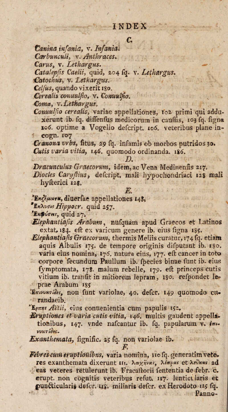 C. Canina infama, w Infanta. Carbunculi, v. Anthraces. Carus, v. Lethargus. v ' - • Catalepfis Caelii, quid, 2,04 fq. v. Lethargus, Catoehus, v. Lethargus. Celfus, quando vixerit igo. Cerealis c-onuulfio, v. Conuulfw> Coma, v. Lethargus. Conuulfio cerealis, variae appellationes, 102 primi qui addu¬ xerant ib. fq. dilTenfus medicorum in cauflis, 103 fq. ligna 10& optime a Vogeiio defcript, 106, veteribus plane in- cogn. 107 Cranona vrbs, ftfcus, 29 fq. infamis ob morbos putridos 30» Cutis varia vitia, 146. quomodo ordinanda. 186. Dracunculus Graecorum, idem, ae Vena Medineniis 217. Dio cies CaryJHus9 defcript» mali hypochondriaci 128 mali hyfterici 12$. diaerfae appellationes 14& IkXvo'/? Hippocr. quid 257. *JIxQvceis, quid 27* Elephantiajis Arabum., nufquam apud Graecos et Latinos extat, 184. eft ex varicum genere ib. eius ligna i$$» Elephantiajis Graecorum, thermis Meliis curatur, 174 fq. etiam aquis Albulis 175. de tempore originis difputant ib. 180. varia eius nomina, 176. natura eius, 177. eft cancer in tofco corpore fecundum Paullum ib. fpecies binae funt ib. eius fymp tornat a, 178. malum rebelle, 175». eft princeps cutis vitium ib. tranfit in mitiorem lepram, t$o-, refpondet le¬ prae Arabum 18$ 9Imtv*ri&s9 non ftinfe variolae, 40. defer. 149 quomodo cu- randaeib. ^E^tjs Actii, eius conuenientia cum papulis 152» Eruptiones et varia cutis vitia, i4*>. multis gaudent appella¬ tionibus, 147. vnde nafcantur ib. fq. papularum v. vvuriciss- Exanthemata, ftgnific. 25 fq, non variolae ib. F Febres cum eruptionibus, varia nomina, sio fq. generarim vete¬ res exanthemata dixerunt iit. X«%i}vxs9 Xtirgocs et \?vx*s ad eas veteres retulerunt ib. Fracaftorii fententia de febr. c. erupt. non cognitis veteribus refufc. 117. lenticularis et fmn&icularis defcr.iig» miliaris defer, ex Herodoto 115 fq. < - Panno»