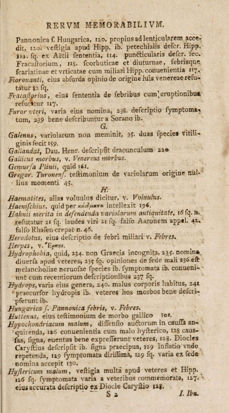 \ 4 ; • — Pannonica f. Hungarica, 120. propius ad lenticularem acce¬ dit, 120. veftigia apud Hipp. ib. petcchiaiis defer. Hipp* m. fq. ex AStii fententia, 114- pundicularis defer, fec. Fracaftorium, ns. fcorbuticae et diuturnae, febrisque fcarlatinae et vrticatae cum miliari Hipp. conuenientia 117*, Fiorouanti, eius abfuraa opinio de origine hus venereae refu¬ tatur 82 fq. . Fracafiorius, eius fententia de febribus cum, eruptiombu* refutstur 117. Furor vteri, varia eius nomina, 238« deferiptio fymptoma^ tum, 239 bene deferibuntur a Sorano ib. G. - .... Galenus, variolarom non meminit, 3v duas fpecie* vitili¬ ginis fecit 159. Gallandaty Dau. Henr. defcripftt dracunculum: 22© Gallicus morbus, v. Venereus morbus. Gemurfa Plinii, quid if 1. . Gregor. TnronenJ. teftimonium de variolarum origine nul¬ lius momenti 45» H. Haematites, alias voluulus dicitur, v. Voluulus. Haenifchius, quid per *dtSum,T* intellexit 196. Hahnii merita in defendenda variatarum antiquitate, 16 fq. refutatur 21 fq. laudes viri 21 fq. faifo Aaronem apptl. 4*- falfo Rhafen crepat- n. 4 6. Herodotus, eius deferiptio de febri miliari v. Febres*. Herpes, ^ Hydrophobia, quid, 234. non Graecis incognita, 23$. nomina, diuerfa apudVeteres, 235 fq. opiniones ue fede mali 236 eft melancholiae neruofae fpecies ib. fymptomata ib. conueni- - unt cum recentiorum deferiptionibus 237 fq. Hydrops, varia eius genera, 240. malus corporis habitus, 241 • praecurfor hydropis ib. veteres hos morbos bene ueicii- pferunt ib. Huttenus, eius teftimonium de morbo gallico toi. Hypochondriacum malum, diftenfio auctorum in cauiTa an- •- quirenda, 116 conuenientia cum malo hyfterico, I28 caus- fas, ligna, euentas bene exprelTerunt veteres, 128. Diocles CaryIlius defcripfit ib. figna praecipua, 129 Inflatio vnde repetenda, 129 fymptomata diriftima, 129 fq. varia ex fede nomina accepit 130. Hyjlericum malum, veftigia multa apud veteres et Hipp. 126 fq. fymptomata varia a veteribus commemorata, 127* V. eius accurata deferiptio ex Diocle Caryftio ug. S 2 I.lb*. t*A