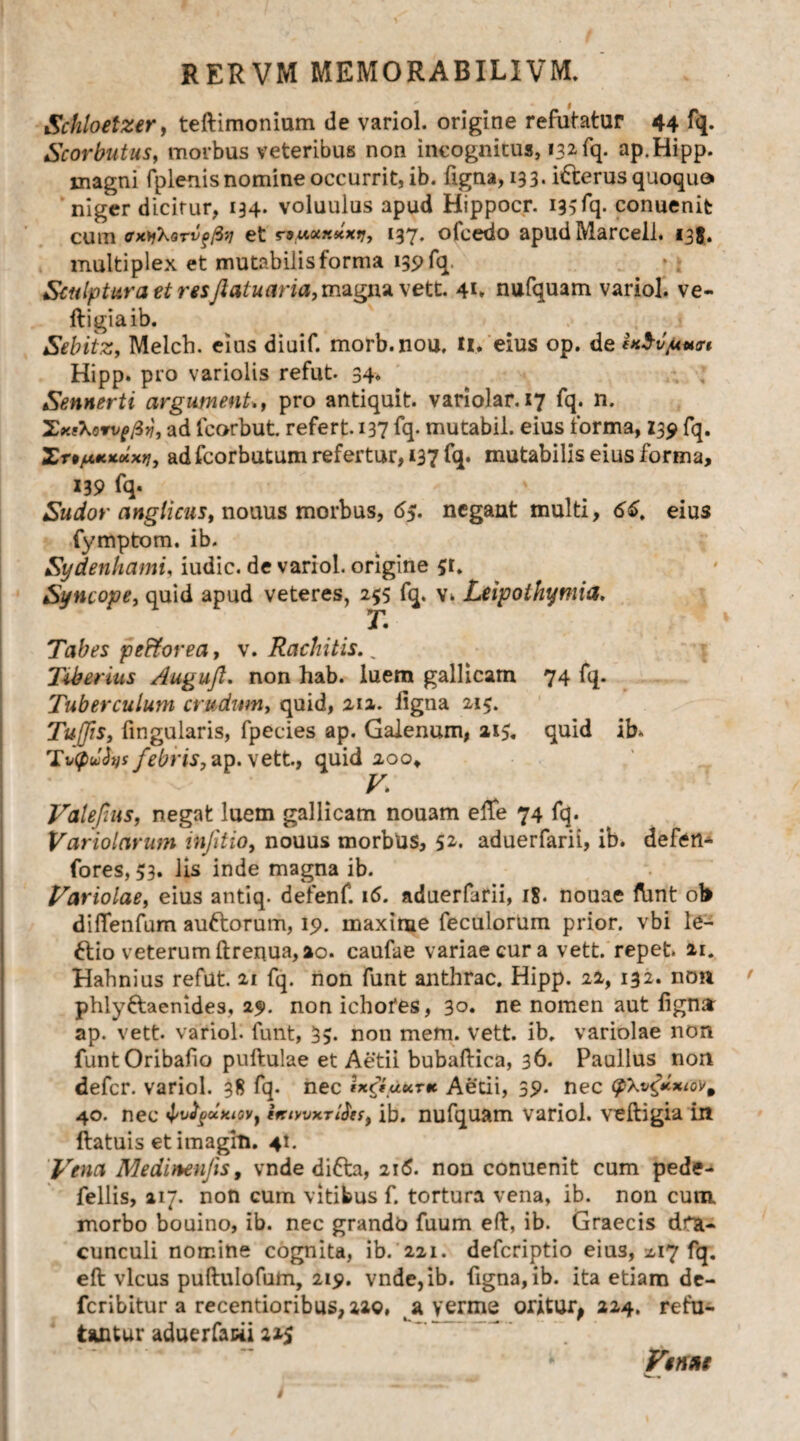 Schloetzer, teftimonium de variol. origine refutatur 44 fq. Scorbutus, morbus veteribus non incognitus, 132 fq. ap.Hipp. magni fplenisnomine occurrit, ib. figna, 133. idterus quoquo niger dicitur, 134. voluulus apud Hippocr. 135fq* conuenifc cum tfxjfXarvffiv et nMxxxxi/, 137. ofcedo apudMarcell. 135. multiplex et mutabilis forma 139 fq. Sculptura etresftatuaria,magna vett. 41. nufquam variol. ve- ftigiaib. Sebitz, Melch. eius diuif. morb.nou, H> eius op. de i*$il/U«an Hipp. pro variolis refut. 34. Sennerti argumenU, pro antiquit. variolar. 17 fq. n. Xx&oTvpfiy, ad fcorbut. refert. 137 fq- mutabil. eius forma, 139 fq. Xn/uxxuxrj, ad fcorbutum refertur, 137 fq. mutabilis eius forma, X39 fq- Sudor anglicus, nouus morbus, 65. negant multi, 66. eius fynrptom. ib. Sydenhami, iudic. de variol. origine £t. Syncope, quid apud veteres, 255 fq. v. Leipothymia, T. Tabes pe&orea, v. Rachitis. „ liberius Auguft. non hab. luem gallicam 74 fq. Tuberculum crudum, quid, 212. ligna 215. Tufis, fingularis, fpecies ap. Galenum, 215. quid ib» T*(pu2ys febris, ap. vett., quid 200, V. Valefms, negat luem gallicam nouam effe 74 fq. Variolarum infitio, nouus morbus, 52. aduerfarii, ib. defen- fores, 53. lis inde magna ib. Variolae, eius antiq. defenf. 16. aduerfarii, 18. nouae ftint ob diflenfum auftorum, 19. maxime feculorum prior, vbi le¬ ctio veterum ftrequa, 20. caufae variae cur a vett. repet. 21. Hahnius refut. 21 fq. non funt anthrac. Hipp. 22, 132. non phly&aenides, 29. non ichofes, 30. ne nomen aut lign» ap. vett. variol. funt, 33. non mem. vett. ib. variolae non funtOribafio pullulae et Aetii bubaftica, 36. Paullus non defer, variol. 38 fq. nec tx&.uurtt Aetii, 39* nec 40. nec fafyuxiovy ifciwxTihf, ib. nufquam variol. veftigia In ftatuis et imagin. 41. Vena Medimnjis, vnde difta, 216. non conuenit cum pede- fellis, 217. non cum vitibus f. tortura vena, ib. non cum morbo bouino, ib. nec grando fuum eft, ib. Graecis dra¬ cunculi nomine cognita, ib. 221. deferiptio eius, 2,17 fq. eft vicus puftulofum, 219. vndc,ib. figna, ib. ita etiam de- feribitur a recentioribus, 22©, a verme oritur, 224. refu¬ tantur aduerfarii 225 Venae Vw«