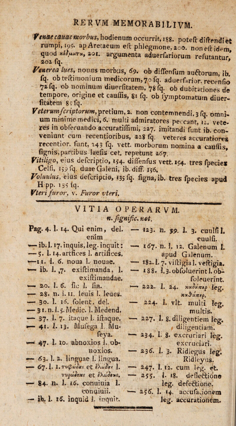 'V enae carne morbus, hodienum occurrit, 188. potefi: diftfndiet rumpi, 19?. apAretaeum eft phlegmone, 200. non eft idem quod 201. argumenta aduerfariorum refutantur’ 202 fq. 9 Venerea lues, nouus morbus, 69. ob diffenfum au&orum, ib fq. obteftimonium medicorum,70 fq. aduerfarior. recenfio ■71 fq. ob nominum diuerfitatem, 78fq. ob dubitationes de tempore, origine et cauffis, 81 fq. ob iymptomatutn diuer- fitatem g$fq. Veterumfcriptorum, pretium, 2. non contemnendi. 3 fq. omni- um minime medici, 6. multi admiratores peccant, 12. vete¬ res in obfemando accuratiffimi, 227. imitandi funt ib. con¬ veniunt cum recentioribus, 22$ fq. veteres accuratiores recentior. funt, 243 fq. vett. morborum nomina a cauffis, lignis,partibus laefis cet. repetunt 267. Vitiligo, eius defcriptio, i*4. diifenfus vett. 154. tres fpeciex Cei fi, 159 fq. duae Galeni, ib.diff. 156, Voluulus, eius defcriptio, 135 fq. figna,ib. tres fpecies apud Hipp. 133 iq. Vteri furor, v. Furor vteri. VITIA OPERARVM. n.Jigmfc* not. Pag. 4.1. 14. Qui enim, dei. enim '•*— ib. 1.17. inquis, leg. inquit: — 5. i. H.artftces 1. artifices, 11. i. 6. noua 1. nouae. *— ib. 1. ,7. exiltimanda, I. exiftimandae. 20. 1. S. fic i. iin. — 28. n. i. ii. leuis 1. lenes. — 30. 1. 16. folent, dei — 31. n. 1.5. Medie. 1. Medend. —- 37. 1. 7. itaque 1. iftaque. r— 41. 1. 13. Mufega 1. Mu- feya. •— 47- 1- 10. ubnoxios 1. ob* noxios. —- 63. 1. 2. linguae 1. lingua. — 67.I. 1. TV(pZOOj£S et iXbOctxS 1. TVgttiisoe5 et sXojOfxe. — 84. n» 1. i6» conuiuia 1. oonuiuiL — ib, 1. tS. Inquid i inquit — 523. n. 1. 3, cuulfll. euulli. *— 167. n. 1. 12. Galenum I. apud Galenum. — *82.1. 7» viftigial. veftigia. 18 8, 1.3.obfoiuerintl«ob- foleuerint, 222. 1. 24. ieg, xvSxTrtj), — 224. 1. vlt. multi Ieg. multis. — 227. 1. 8. diligentiem ieg. diligentiam. 5—* 234, i. g. excruriari leg. excruciari. — 236. I. 3. Ridlegus leg. Ridieyus. —• 247. I. 12. cum leg. et. 253. i. 18. defledlione leg. defectione. 1—• 2$£, 1. 14. accufadonern leg. accurationem.
