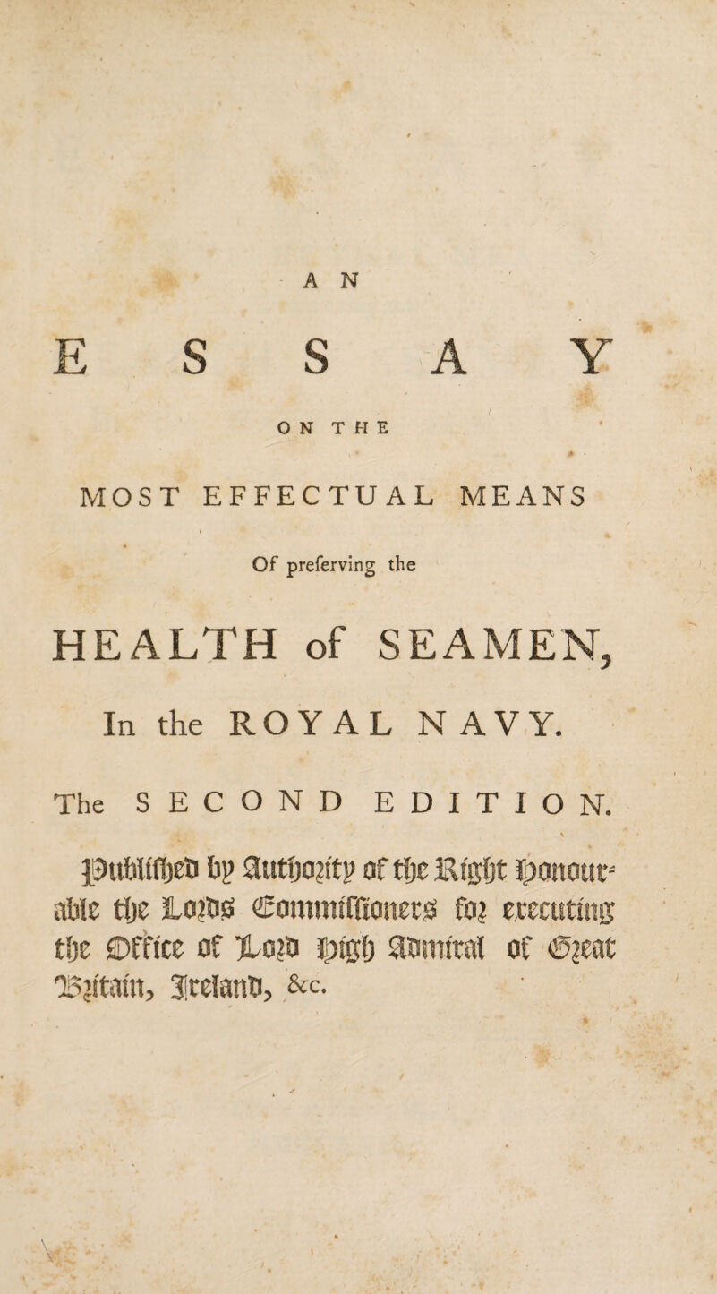 E S S A Y ON THE v * 0 MOST EFFECTUAL MEANS Of preferving the HEALTH of SEAMEN, In the ROYAL NAVY. The SECOND EDITION. publtfljeti ftp autijo?itp of tfje Ei'gfst honour able tlje Lo?b0 CommllKottersi fo? crediting tlje Office of Ho?ti admiral of €>?eat 'B’ltam, Ireland, &c.