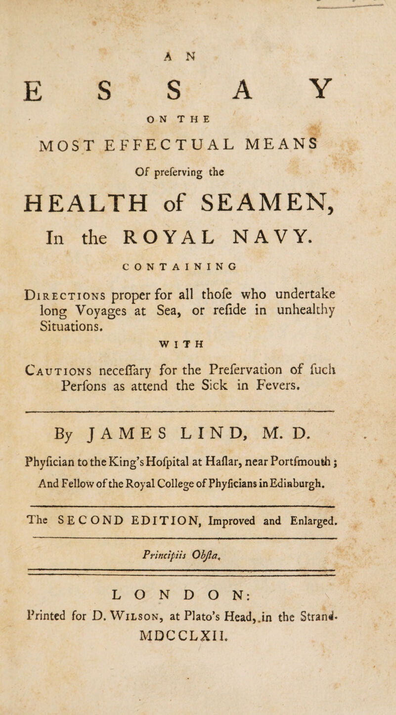 A N ESSAY ON THE MOST EFFECTUAL MEANS Of preferving the HEALTH of SEAMEN, In the ROYAL NAVY. CONTAINING Directions proper for all thofe who undertake long Voyages at Sea, or refide in unhealthy Situations. with Cautions neceflary for the Prefervation of fuch Perfons as attend the Sick in Fevers. By JAMES LIND, M. D. Phyfician to the King’s Hofpital at Haflar, near Portfmouth; And Fellow of the Royal College of Phyficians in Edinburgh. The SECOND EDITION, Improved and Enlarged. Principiis ObJla9 LONDON: \ Printed for D. Wilson, at Plato’s Head,.in the Strand* MDCCLXI1.
