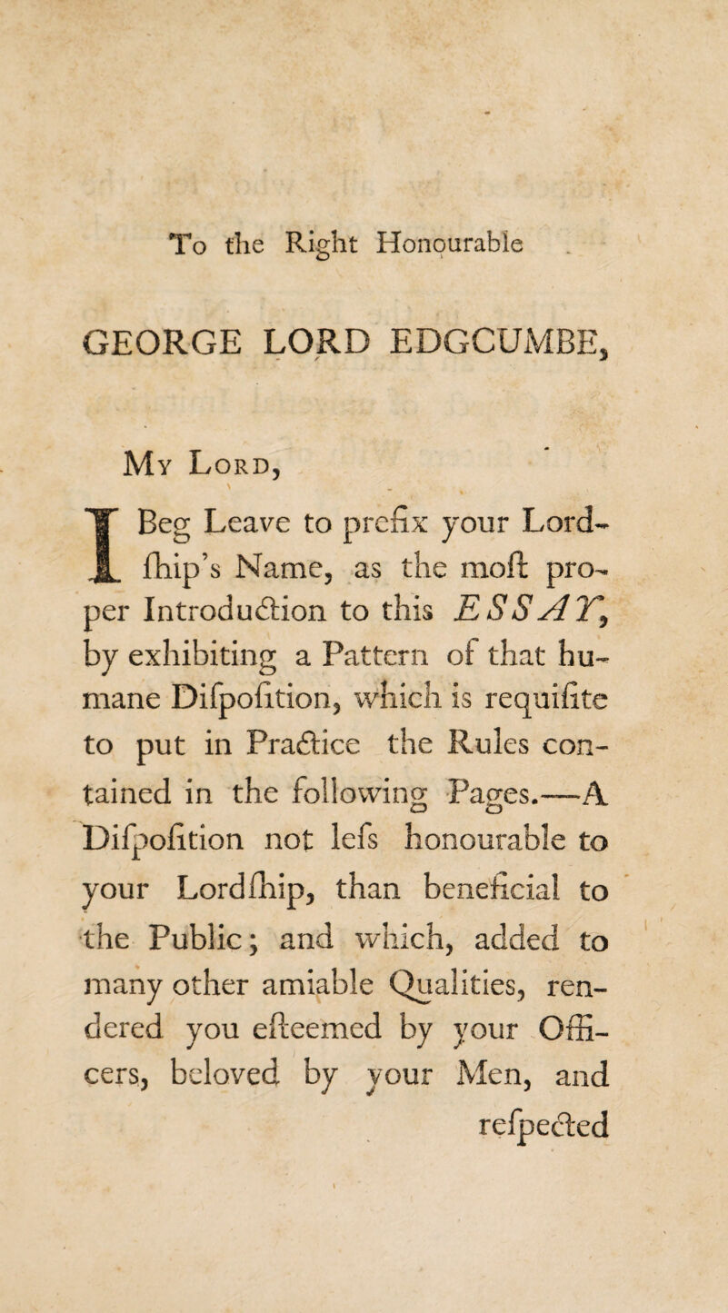To the Right Honourable GEORGE LORD EDGCUMBE, My Lord, I Beg Leave to prefix your Lord- fhip’s Name, as the moll pro¬ per Introduction to this ESSAY\ by exhibiting a Pattern ot that hu¬ mane Difpofition, which is requifite to put in Practice the Rules con¬ tained in the following; Paaes.—A. Difpofition not lefs honourable to your Lordfhip, than beneficial to the Public; and which, added to many other amiable Qualities, ren¬ dered you efteemed by your Offi¬ cers, beloved by your Men, and refpeCted