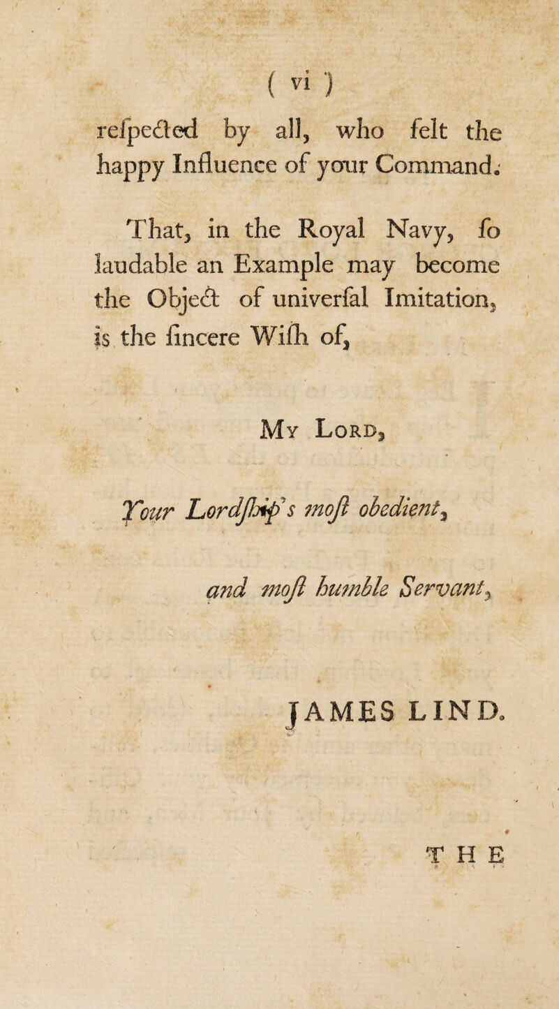 reipe&ed by all, who felt the happy Influence of your Command. That, in the Royal Navy, fo laudable an Example may become the Object of univerfal Imitation, is the iincere Wifh of, My Lord, Xour Lordfljif s mojl obedient, and mojl humble Servant, JAMES LIND. THE H • ' '*» $ - *