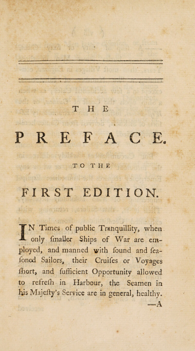 / - - , ■ —I- — — - .. I. ... — THE P R E F A C E. TOT H E ’ * v*» y' ■ ■ * ■ ' f * ■ ■ - * ■ /. • > . *- *- FIRST EDITION. IN Times of public Tranquillity, when, only fmailer Ships of War are em- T ployed, and manned with found and fea- ioned Sailors, their Cruifes or Voyages iliort, and fufficient Opportunity allowed to refrefh in Harbour, the Seamen in his Majefly’s Service are in general, healthy. —A