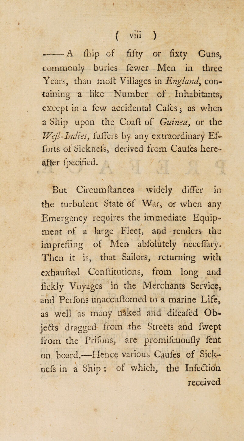 ) ( viii ) ——A- fliip of fifty or fixty Guns, commonly buries fewer Men in three Years, than rnoft Villages in England^ con¬ taining a like Number of . Inhabitants, except in a few accidental Cafes; as when a Ship upon the Coaft of Guinea, or the WeJI-Indies, fuffers by any extraordinary Ef¬ forts of Sicknefs, derived from Caufes here¬ after fpecified. But Circum fiances widely differ in the turbulent State of War, or when any Emergency requires the immediate Equip¬ ment of a large Fleet, and renders the imprefling of Men ahfolutely neceffary. Then it is, that Sailors, returning with exhaufted Confutations, from long and fickly Voyages in the Merchants Service, and Perfons unaccuftomed to a marine Life, as well as many naked and difeafed Ob¬ jects dragged from the Streets and fwept from the Prifons, are promilcuoufly fent on board.—Hence various Caufes of Sick¬ nefs in a Ship : of which, the Infedtion received