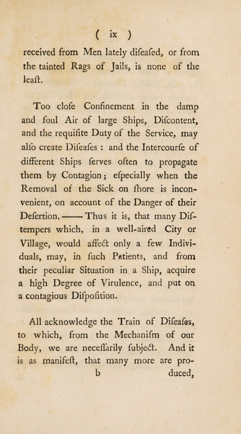 received from Men lately difeafed, or from the tainted Rags of Jails, is none of the leaft. Too clofe Confinement in the damp and foul Air of large Ships, Difcontent, and the requifite Duty of the Service, may alfo create Difeafes : and the Intercourfe of different Ships ferves often to propagate them by Contagion efpecially when the Removal of the Sick on fhore is incon¬ venient, on account of the Danger of their Defertion.-Thus it is, that many Dif- tempers which, in a well-aired City or Village, would aflfed only a few Indivi¬ duals, may, in fuch Patients, and from their peculiar Situation in a Ship, acquire a high Degree of Virulence, and put on a contagious Difpofition. All acknowledge the Train of Difeafes, to which, from the Mechanifm of our Body, we are neceffarily fubjed. And it is as inanifeft, that many more are pro- b ducedj