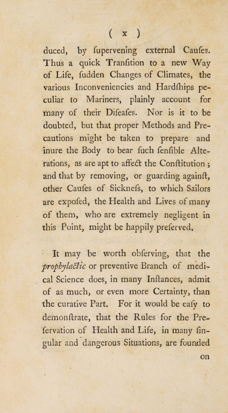 duced, by fupervening external Caufes. Thus a quick Tranfition to a new Way of Life, fudden Changes of Climates, the various Inconveniencies and Hardfhips pe¬ culiar to Mariners, plainly account for many of their Difeafes. Nor is it to be doubted, but that proper Methods and Pre¬ cautions might be taken to prepare and inure the Body to bear fuch fenfible Alte¬ rations, as are apt to affedt the Conftitution ; and that by removing, or guarding againft, other Caufes of Sicknefs, to which Sailors are expofed, the Health and Lives of many of them, who are extremely negligent in this Point, might be happily preferved. It may be worth obferving, that the prophylactic or preventive Branch of medi¬ cal Science does, in many Inflances, admit of as much, or even more Certainty, than the curative Part. For it would be ealy to demonftrate, that the Rules for the Pre- fervation of Health and Life, in many An¬ gular and dangerous Situations, are founded on 1
