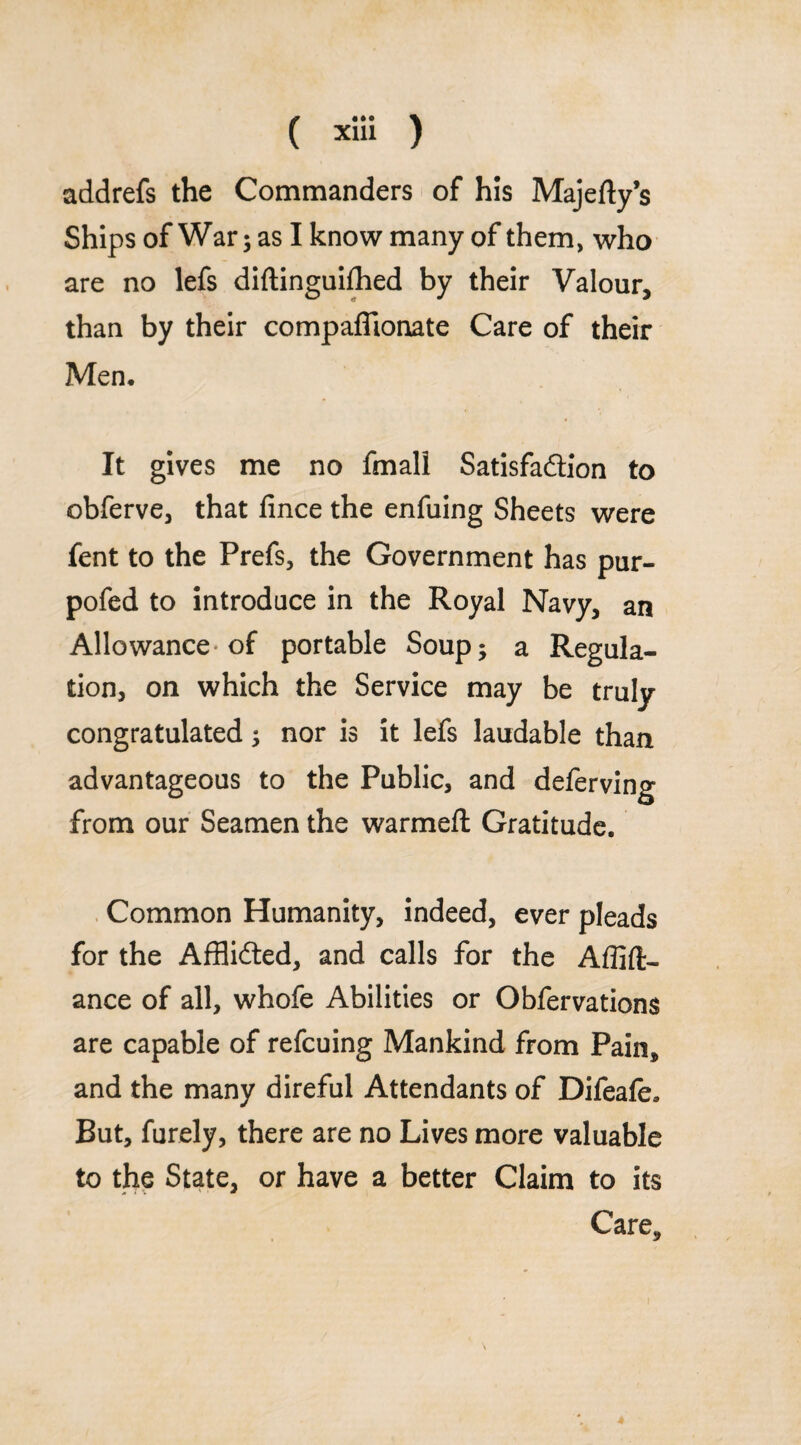 addrefs the Commanders of his Majefty’s Ships of War; as I know many of them, who are no lefs diftinguifhed by their Valour, than by their compaffionate Care of their Men. It gives me no fmali Satisfaction to obferve, that fince the enfuing Sheets were fent to the Prefs, the Government has pur- pofed to introduce in the Royal Navy, an Allowance* of portable Soup; a Regula¬ tion, on which the Service may be truly congratulated; nor is it lefs laudable than advantageous to the Public, and deferving from our Seamen the warmeft Gratitude. Common Humanity, indeed, ever pleads for the Afflidted, and calls for the Affift- ance of all, whofe Abilities or Obfervations are capable of refcuing Mankind from Pain, and the many direful Attendants of Difeafe. But, furely, there are no Lives more valuable to the State, or have a better Claim to its Care,